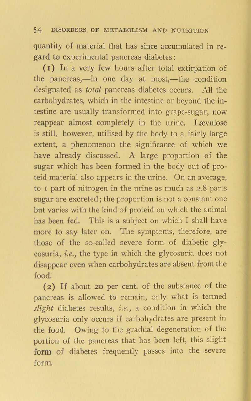 quantity of material that has since accumulated in re- gard to experimental pancreas diabetes; (1) In a very few hours after total extirpation of the pancreas,—in one day at most,—the condition designated as total pancreas diabetes occurs. All the carbohydrates, which in the intestine or beyond the in- testine are usually transformed into grape-sugar, now reappear almost completely in the urine. Lsevulose is still, however, utilised by the body to a fairly large extent, a phenomenon the significance of which we have already discussed. A large proportion of the sugar which has been formed in the body out of pro- teid material also appears in the urine. On an average, to I part of nitrogen in the urine as much as 2.8 parts sugar are excreted; the proportion is not a constant one but varies with the kind of proteid on which the animal has been fed. This is a subject on which I shall have more to say later on. The symptoms, therefore, are those of the so-called severe form of diabetic gly- cosuria, i.e., the type in which the glycosuria does not disappear even when carbohydrates are absent from the food. (2) If about 20 per cent, of the substance of the pancreas is allowed to remain, only what is termed slight diabetes results, i.e., a condition in which the glycosuria only occurs if carbohydrates are present in the food. Owing to the gradual degeneration of the portion of the pancreas that has been left, this slight form of diabetes frequently passes into the severe form.