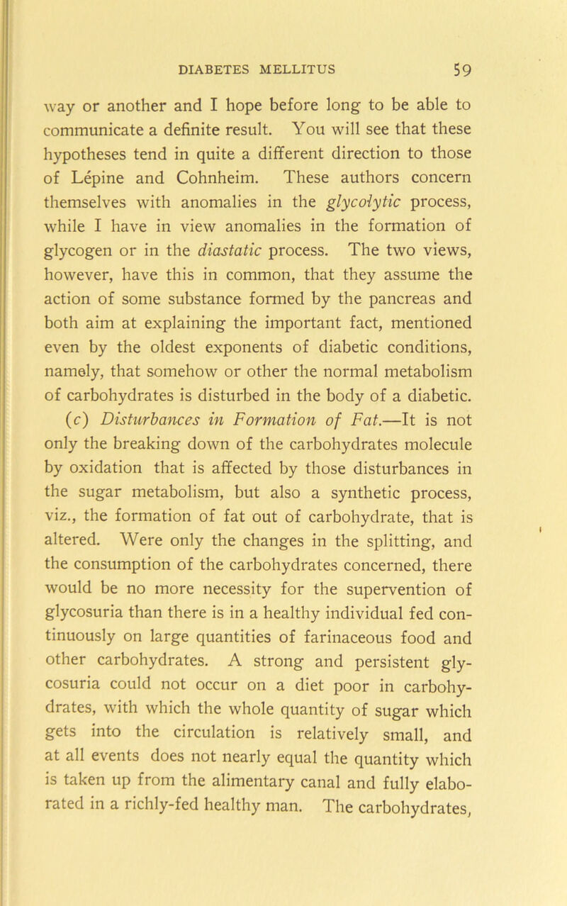 way or another and I hope before long to be able to communicate a definite result. You will see that these hypotheses tend in quite a different direction to those of Lepine and Cohnheim. These authors concern themselves with anomalies in the glycolytic process, while I have in view anomalies in the formation of glycogen or in the diastatic process. The two views, however, have this in common, that they assume the action of some substance formed by the pancreas and both aim at explaining the important fact, mentioned even by the oldest exponents of diabetic conditions, namely, that somehow or other the normal metabolism of carbohydrates is disturbed in the body of a diabetic. (c) Disturbances in Formation of Fat.—It is not only the breaking down of the carbohydrates molecule by oxidation that is affected by those disturbances in the sugar metabolism, but also a synthetic process, viz., the formation of fat out of carbohydrate, that is altered. Were only the changes in the splitting, and the consumption of the carbohydrates concerned, there would be no more necessity for the supervention of glycosuria than there is in a healthy individual fed con- tinuously on large quantities of farinaceous food and other carbohydrates. A strong and persistent gly- cosuria could not occur on a diet poor in carbohy- drates, with which the whole quantity of sugar which gets into the circulation is relatively small, and at all events does not nearly equal the quantity which is taken up from the alimentary canal and fully elabo- rated in a richly-fed healthy man. The carbohydrates,