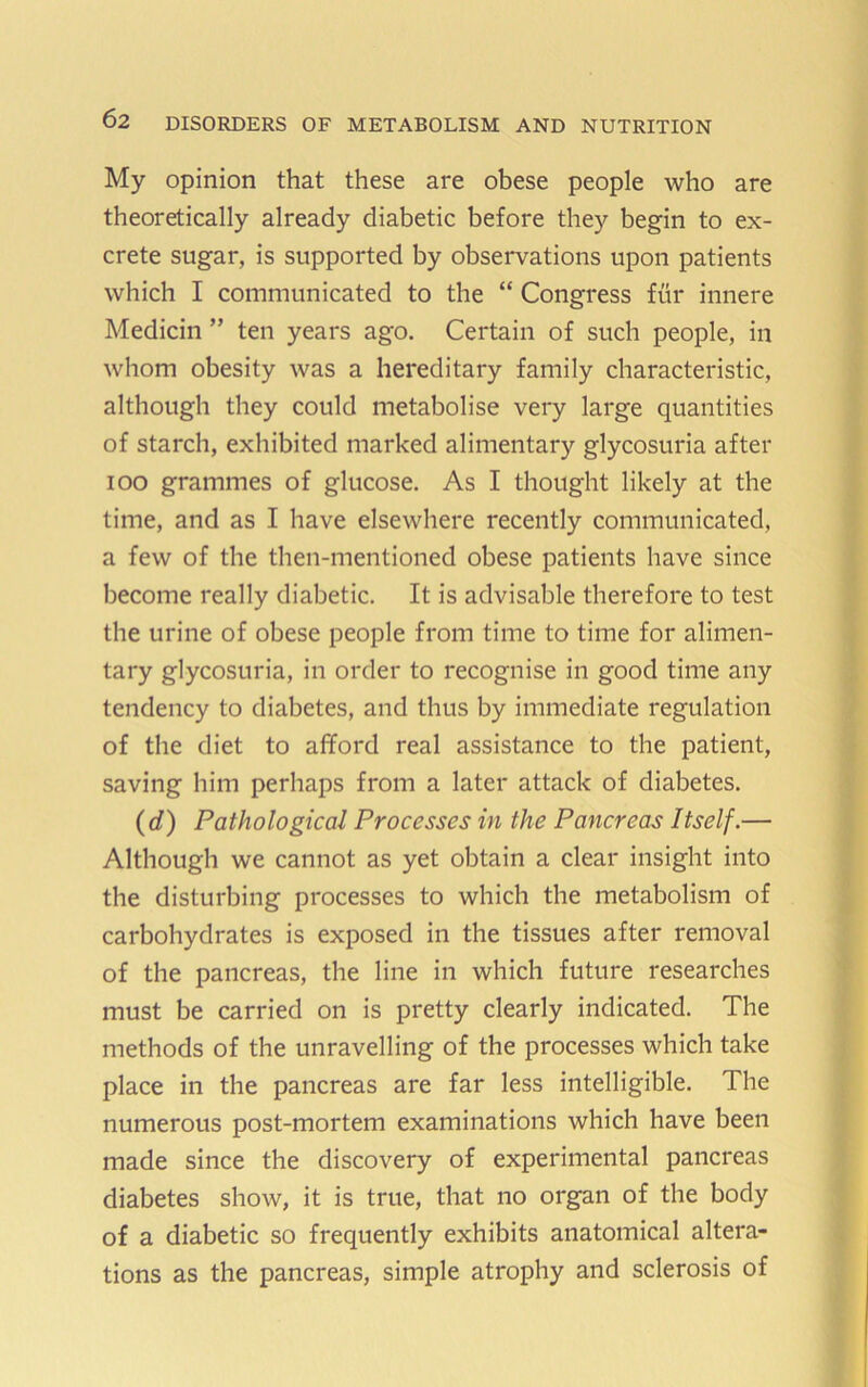 My opinion that these are obese people who are theoretically already diabetic before they begin to ex- crete sugar, is supported by observations upon patients which I communicated to the “ Congress fur innere Medicin ” ten years ago. Certain of such people, in whom obesity was a hereditary family characteristic, although they could metabolise very large quantities of starch, exhibited marked alimentary glycosuria after lOO grammes of glucose. As I thought likely at the time, and as I have elsewhere recently communicated, a few of the then-mentioned obese patients have since become really diabetic. It is advisable therefore to test the urine of obese people from time to time for alimen- tary glycosuria, in order to recognise in good time any tendency to diabetes, and thus by immediate regulation of the diet to afford real assistance to the patient, saving him perhaps from a later attack of diabetes. (</) Pathological Processes in the Pancreas Itself.— Although we cannot as yet obtain a clear insight into the disturbing processes to which the metabolism of carbohydrates is exposed in the tissues after removal of the pancreas, the line in which future researches must be carried on is pretty clearly indicated. The methods of the unravelling of the processes which take place in the pancreas are far less intelligible. The numerous post-mortem examinations which have been made since the discovery of experimental pancreas diabetes show, it is true, that no organ of the body of a diabetic so frequently exhibits anatomical altera- tions as the pancreas, simple atrophy and sclerosis of