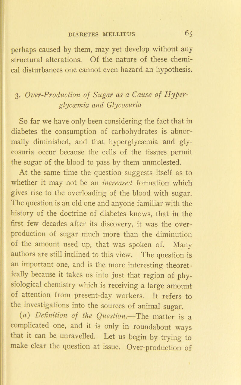 perhaps caused by them, may yet develop without any structural alterations. Of the nature of these chemi- cal disturbances one cannot even hazard an hypothesis. 3. Over-Production of Sugar as a Cause of Hyper- glyccemia and Glycosuria So far we have only been considering the fact that in diabetes the consumption of carbohydrates is abnor- mally diminished, and that hyperglycsemia and gly- cosuria occur because the cells of the tissues permit the sugar of the blood to pass by them unmolested. At the same time the question suggests itself as to whether it may not be an increased formation which gives rise to the overloading of the blood with sugar. The question is an old one and anyone familiar with the history of the doctrine of diabetes knows, that in the first few decades after its discovery, it was the over- production of sugar much more than the diminution of the amount used up, that was spoken of. Many authors are still inclined to this view. The question is an important one, and is the more interesting theoret- ically because it takes us into just that region of phy- siological chemistry which is receiving a large amount of attention from present-day workers. It refers to the investigations into the sources of animal sugar. (a) Definition of the Question.—The matter is a complicated one, and it is only in roundabout ways that it can be unravelled. Let us begin by trying to make clear the question at issue. Over-production of I I