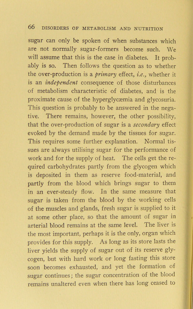 sugar can only be spoken of when substances which are not normally sugar-formers become such. We will assume that this is the case in diabetes. It prob- ably is so. Then follows the question as to whether the over-production is a primary effect, i.e., whether it is an independent consequence of those disturbances of metabolism characteristic of diabetes, and is the proximate cause of the hyperglycaemia and glycosuria. This question is probably to be answered in the nega- tive. There remains, however, the other possibility, that the over-production of sugar is a secondary effect evoked by the demand made by the tissues for sugar. This requires some further explanation. Normal tis- sues are always utilising sugar for the performance of work and for the supply of heat. The cells get the re- quired carbohydrates partly from the glycogen which is deposited in them as reserve food-material, and partly from the blood which brings sugar to them in an ever-steady flow. In the same measure that sugar is taken from the blood by the working cells of the muscles and glands, fresh sugar is supplied to it at some other place, so that the amount of sugar in arterial blood remains at the same level. The liver is the most important, perhaps it is the only, organ which provides for this supply. As long as its store lasts the liver yields the supply of sugar out of its reserve gly- cogen, but with hard work or long fasting this store soon becomes exhausted, and yet the formation of sugar continues; the sugar concentration of the blood remains unaltered even when there has long ceased to