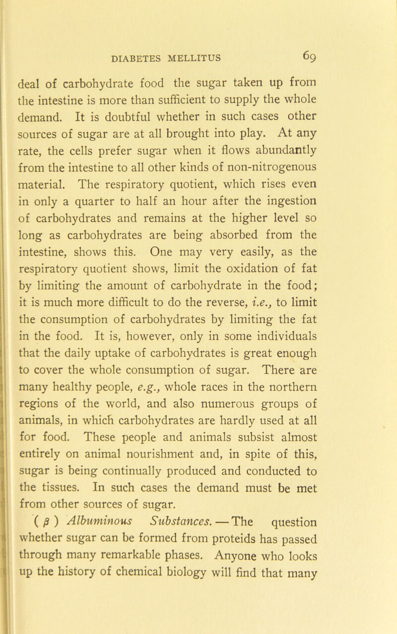 deal of carbohydrate food the sugar taken up from the intestine is more than sufficient to supply the whole demand. It is doubtful whether in such cases other sources of sugar are at all brought into play. At any rate, the cells prefer sugar when it flows abundantly from the intestine to all other kinds of non-nitrogenous material. The respiratory quotient, which rises even in only a quarter to half an hour after the ingestion of carbohydrates and remains at the higher level so long as carbohydrates are being absorbed from the intestine, shows this. One may very easily, as the respiratory quotient shows, limit the oxidation of fat by limiting the amount of carbohydrate in the food; it is much more difficult to do the reverse, i.e., to limit the consumption of carbohydrates by limiting the fat in the food. It is, however, only in some individuals that the daily uptake of carbohydrates is great enough to cover the whole consumption of sugar. There are many healthy people, e.g., whole races in the northern regions of the world, and also numerous groups of animals, in which carbohydrates are hardly used at all for food. These people and animals subsist almost entirely on animal nourishment and, in spite of this, sugar is being continually produced and conducted to the tissues. In such cases the demand must be met from other sources of sugar. (^) Albuminous Substances.—The question whether sugar can be formed from proteids has passed through many remarkable phases. Anyone who looks up the history of chemical biology will find that many