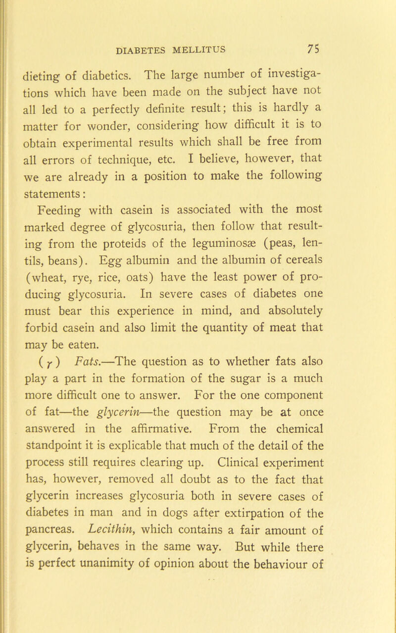 dieting of diabetics. The large number of investiga- tions which have been made on the subject have not all led to a perfectly definite result; this is hardly a matter for wonder, considering how difficult it is to obtain experimental results which shall be free from all errors of technique, etc. I believe, however, that we are already in a position to make the following statements: Feeding with casein is associated with the most marked degree of glycosuria, then follow that result- ing from the proteids of the leguminosas (peas, len- tils, beans). Egg albumin and the albumin of cereals (wheat, rye, rice, oats) have the least power of pro- ducing glycosuria. In severe cases of diabetes one must bear this experience in mind, and absolutely forbid casein and also limit the quantity of meat that may be eaten. ( ^) Fats.—The question as to whether fats also play a part in the formation of the sugar is a much more difficult one to answer. For the one component of fat—the glycerin—the question may be at once answered in the affirmative. From the chemical standpoint it is explicable that much of the detail of the process still requires clearing up. Clinical experiment has, however, removed all doubt as to the fact that glycerin increases glycosuria both in severe cases of diabetes in man and in dogs after extirpation of the pancreas. Lecithin, which contains a fair amount of glycerin, behaves in the same way. But while there is perfect unanimity of opinion about the behaviour of