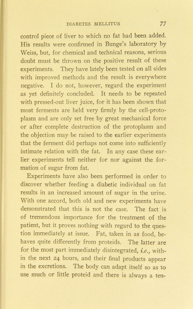 control piece of liver to which no fat had been added. His results were confirmed in Bunge’s laboratory by Weiss, but, for chemical and technical reasons, serious doubt must be thrown on the positive result of these experiments. They have lately been tested on all sides with improved methods and the result is everywhere negative. I do not, however, regard the experiment as yet definitely concluded. It needs to be repeated with pressed-out liver juice, for it has been shown that most ferments are held very firmly by the cell-proto- plasm and are only set free by great mechanical force or after complete destruction of the protoplasm and the objection may be raised to the earlier experiments that the ferment did perhaps not come into sufficiently intimate relation with the fat. In any case these ear- lier experiments tell neither for nor against the for- mation of sugar from fat. Experiments have also been performed in order to discover whether feeding a diabetic individual on fat results in an increased amount of sugar in the urine. With one accord, both old and new experiments have demonstrated that this is not the case. The fact is of tremendous importance for the treatment of the patient, but it proves nothing with regard to the ques- tion immediately at issue. Fat, taken in as food, be- haves quite differently from proteids. The latter are for the most part immediately disintegrated, i.e., with- in the next 24 hours, and their final products appear in the excretions. The body can adapt itself so as to use much or little proteid and there is always a ten-