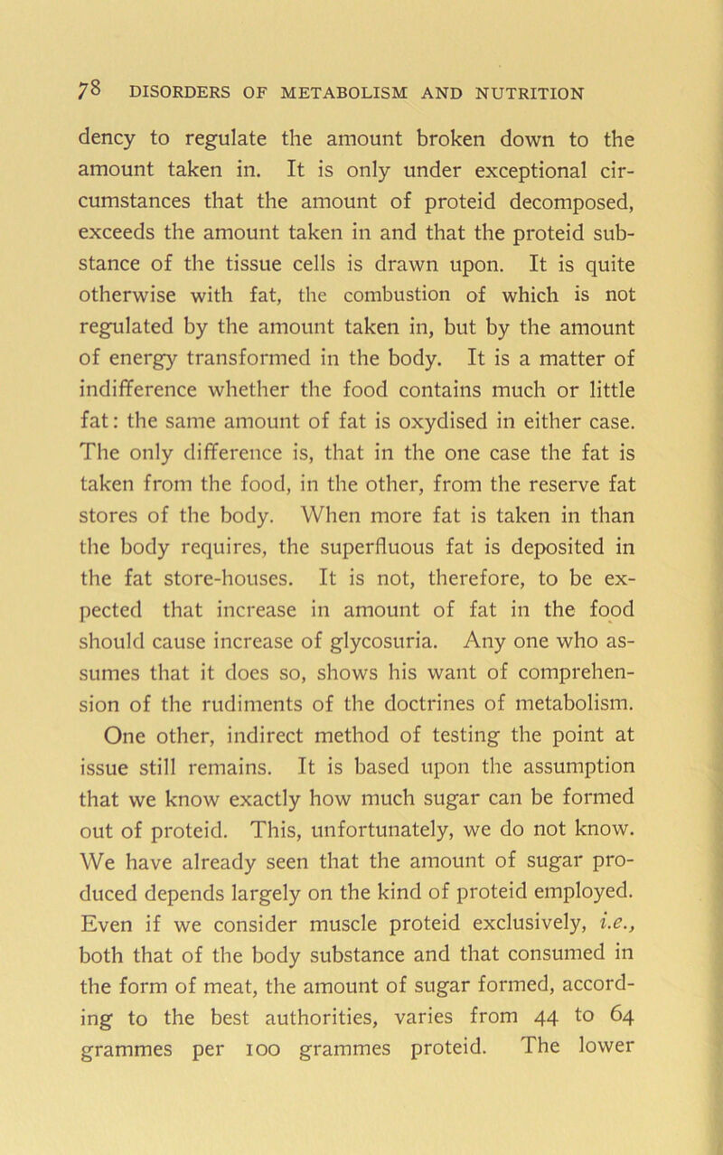 dency to regulate the amount broken down to the amount taken in. It is only under exceptional cir- cumstances that the amount of proteid decomposed, exceeds the amount taken in and that the proteid sub- stance of the tissue cells is drawn upon. It is quite otherwise with fat, the combustion of which is not regulated by the amount taken in, but by the amount of energy transformed in the body. It is a matter of indifference whether the food contains much or little fat: the same amount of fat is oxydised in either case. The only difference is, that in the one case the fat is taken from the food, in the other, from the reserve fat stores of the body. When more fat is taken in than the body requires, the superfluous fat is deposited in the fat store-houses. It is not, therefore, to be ex- pected that increase in amount of fat in the food should cause increase of glycosuria. Any one who as- sumes that it does so, shows his want of comprehen- sion of the rudiments of the doctrines of metabolism. One other, indirect method of testing the point at issue still remains. It is based upon the assumption that we know exactly how much sugar can be formed out of proteid. This, unfortunately, we do not know. We have already seen that the amount of sugar pro- duced depends largely on the kind of proteid employed. Even if we consider muscle proteid exclusively, both that of the body substance and that consumed in the form of meat, the amount of sugar formed, accord- ing to the best authorities, varies from 44 to 64 grammes per 100 grammes proteid. The lower