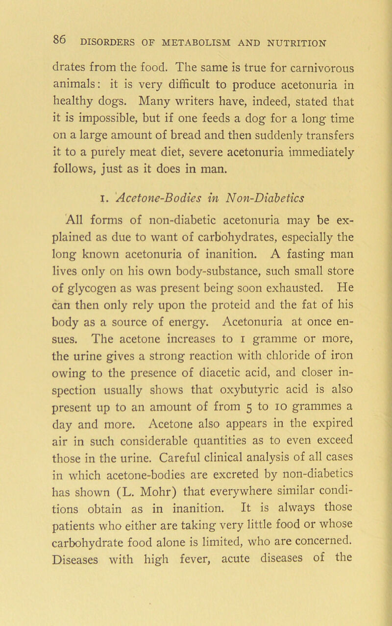 drates from the food. The same is true for carnivorous animals: it is very difficult to produce acetonuria in healthy dogs. Many writers have, indeed, stated that it is impossible, but if one feeds a dog for a long time on a large amount of bread and then suddenly transfers it to a purely meat diet, severe acetonuria immediately follows, just as it does in man. I. 'Acetone-Bodies in Non-Diabetics All forms of non-diabetic acetonuria may be ex- plained as due to want of carbohydrates, especially the long known acetonuria of inanition. A fasting man lives only on his own body-substance, such small store of glycogen as was present being soon exhausted. He can then only rely upon the proteid and the fat of his body as a source of energy. Acetonuria at once en- sues. The acetone increases to i gramme or more, the urine gives a strong reaction with chloride of iron owing to the presence of diacetic acid, and closer in- spection usually shows that oxybutyric acid is also present up to an amount of from 5 to lo grammes a day and more. Acetone also appears in the expired air in such considerable quantities as to even exceed those in the urine. Careful clinical analysis of all cases in which acetone-bodies are excreted by non-diabetics has shown (L. Mohr) that everywhere similar condi- tions obtain as in inanition. It is always those patients who either are taking very little food or whose carbohydrate food alone is limited, who are concerned. Diseases with high fever, acute diseases of the