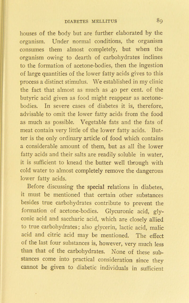 houses of the body but are further elaborated by the organism. Under normal conditions, the organism consumes them almost completely, but when the organism owing to dearth of carbohydrates inclines to the formation of acetone-bodies, then the ingestion of large quantities of the lower fatty acids gives to this process a distinct stimulus. We established in my clinic the fact that almost as much as 40 per cent, of the butyric acid given as food might reappear as acetone- bodies. In severe cases of diabetes it is, therefore, advisable to omit the lower fatty acids from the food as much as possible. Vegetable fats and the fats of meat contain very little of the lower fatty acids. But- ter is the only ordinary article of food which contains a considerable amount of them, but as all the lower fatty acids and their salts are readily soluble in water, it is sufficient to knead the butter well through with cold water to almost completely remove the dangerous lower fatty acids. Before discussing the special relations in diabetes, it must be mentioned that certain other substances besides true carbohydrates contribute to prevent the formation of acetone-bodies. Glycuronic acid, gly- conic acid and saccharic acid, which are closely allied to true carbohydrates; also glycerin, lactic acid, malic acid and citric acid may be mentioned. The effect of the last four substances is, however, very much less than that of the carbohydrates. None of these sub- stances come into practical consideration since they cannot be given to diabetic individuals in sufficient