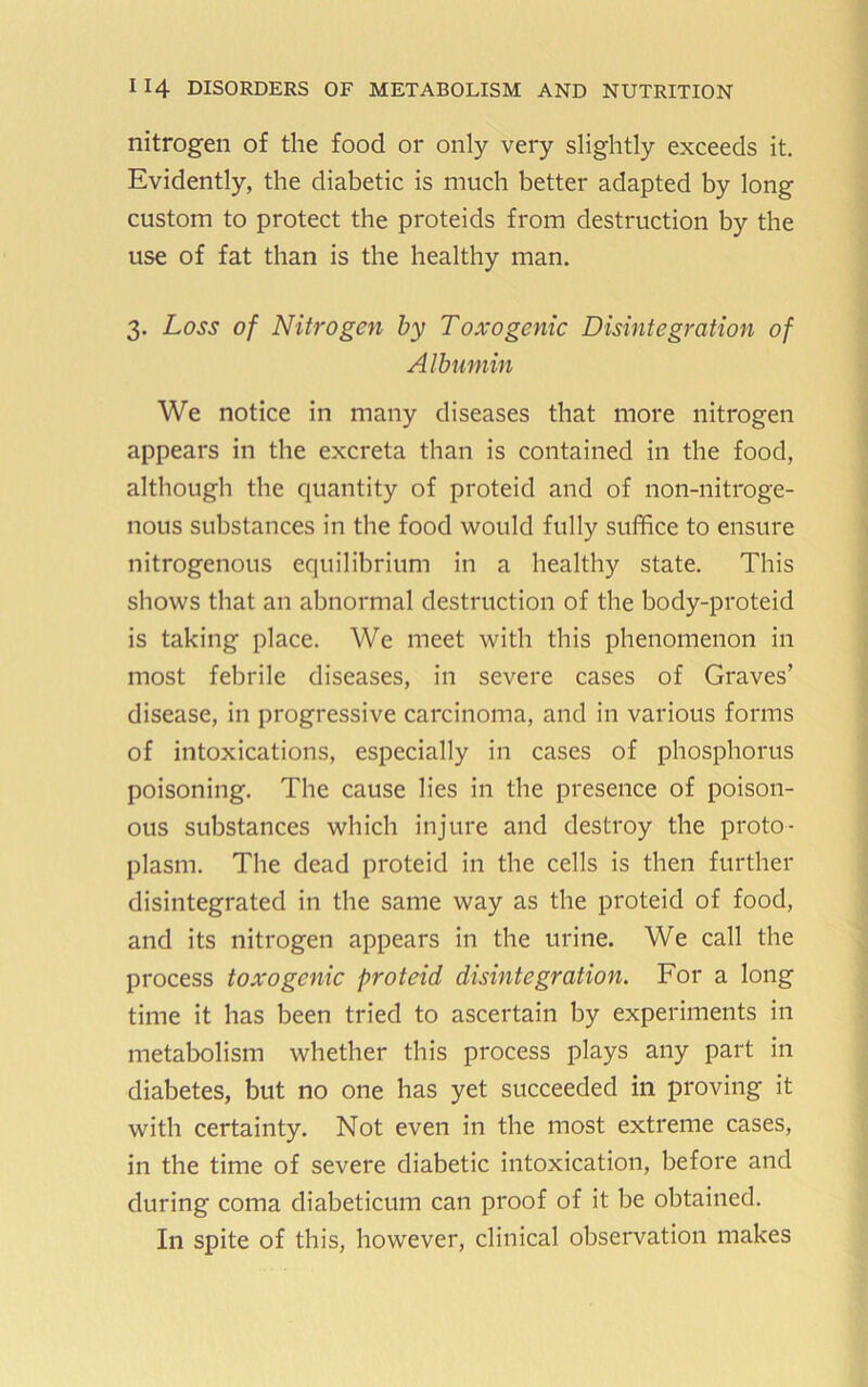 nitrogen of the food or only very slightly exceeds it. Evidently, the diabetic is much better adapted by long custom to protect the proteids from destruction by the use of fat than is the healthy man. 3. Loss of Nitrogen by Toxogenic Disintegration of Albumin We notice in many diseases that more nitrogen appears in the excreta than is contained in the food, although the cjuantity of proteid and of non-nitroge- nous substances in the food would fully suffice to ensure nitrogenous equilibrium in a healthy state. This shows that an abnormal destruction of the body-proteid is taking place. We meet with this phenomenon in most febrile diseases, in severe cases of Graves’ disease, in progressive carcinoma, and in various forms of intoxications, especially in cases of phosphorus poisoning. The cause lies in the presence of poison- ous substances which injure and destroy the proto- plasm. The dead proteid in the cells is then further disintegrated in the same way as the proteid of food, and its nitrogen appears in the urine. We call the process toxogenic proteid disintegration. For a long time it has been tried to ascertain by experiments in metabolism whether this process plays any part in diabetes, but no one has yet succeeded in proving it with certainty. Not even in the most extreme cases, in the time of severe diabetic intoxication, before and during coma diabeticum can proof of it be obtained. In spite of this, however, clinical observation makes