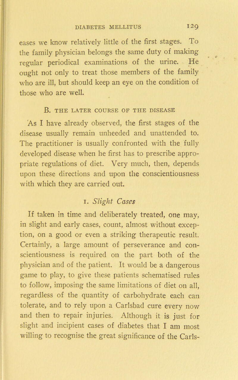 eases we know relatively little of the first stages. To the family physician belongs the same duty of making regular periodical examinations of the urine. He ought not only to treat those members of the family who are ill, but should keep an eye on the condition of those who are well. B. THE LATER COURSE OF THE DISEASE As I have already observed, the first stages of the disease usually remain unheeded and unattended to. The practitioner is usually confronted with the fully developed disease when he first has to prescribe appro- priate regulations of diet. Very much, then, depends upon these directions and upon the conscientiousness with which they are carried out. I. Slight Cases If taken in time and deliberately treated, one may, in slight and early cases, count, almost without excep- tion, on a good or even a striking therapeutic result. Certainly, a large amount of perseverance and con- scientiousness is required on the part both of the physician and of the patient. It would be a dangerous game to play, to give these patients schematised rules to follow, imposing the same limitations of diet on all, regardless of the quantity of carbohydrate each can tolerate, and to rely upon a Carlsbad cure every now and then to repair injuries. Although it is just for slight and incipient cases of diabetes that I am most willing to recognise the great significance of the Carls-