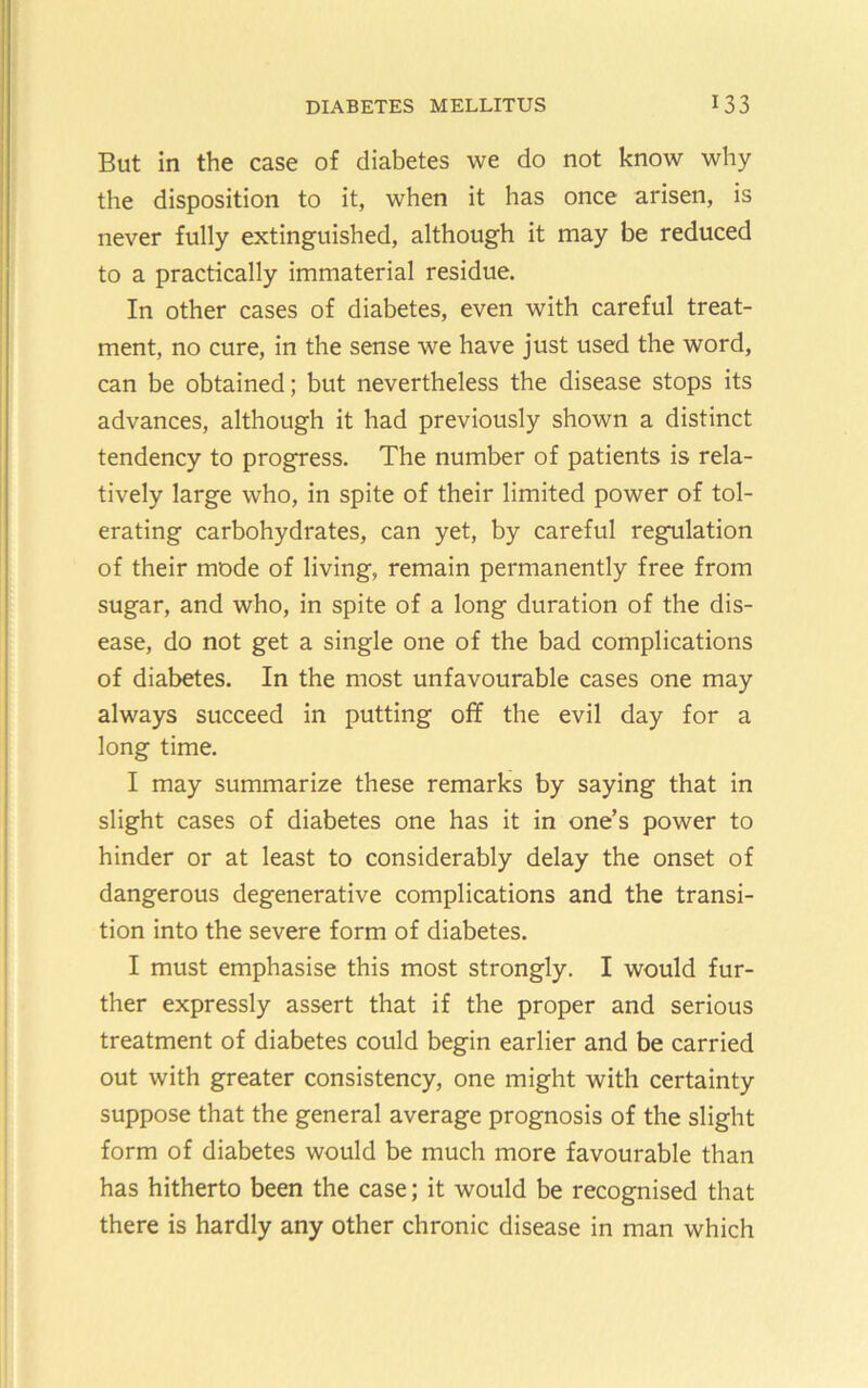 But in the case of diabetes we do not know why the disposition to it, when it has once arisen, is never fully extinguished, although it may be reduced to a practically immaterial residue. In other cases of diabetes, even with careful treat- ment, no cure, in the sense we have just used the word, can be obtained; but nevertheless the disease stops its advances, although it had previously shown a distinct tendency to progress. The number of patients is rela- tively large who, in spite of their limited power of tol- erating carbohydrates, can yet, by careful regulation of their mode of living, remain permanently free from sugar, and who, in spite of a long duration of the dis- ease, do not get a single one of the bad complications of diabetes. In the most unfavourable cases one may always succeed in putting off the evil day for a long time. I may summarize these remarks by saying that in slight cases of diabetes one has it in one’s power to hinder or at least to considerably delay the onset of dangerous degenerative complications and the transi- tion into the severe form of diabetes. I must emphasise this most strongly. I would fur- ther expressly assert that if the proper and serious treatment of diabetes could begin earlier and be carried out with greater consistency, one might with certainty suppose that the general average prognosis of the slight form of diabetes would be much more favourable than has hitherto been the case; it would be recognised that there is hardly any other chronic disease in man which