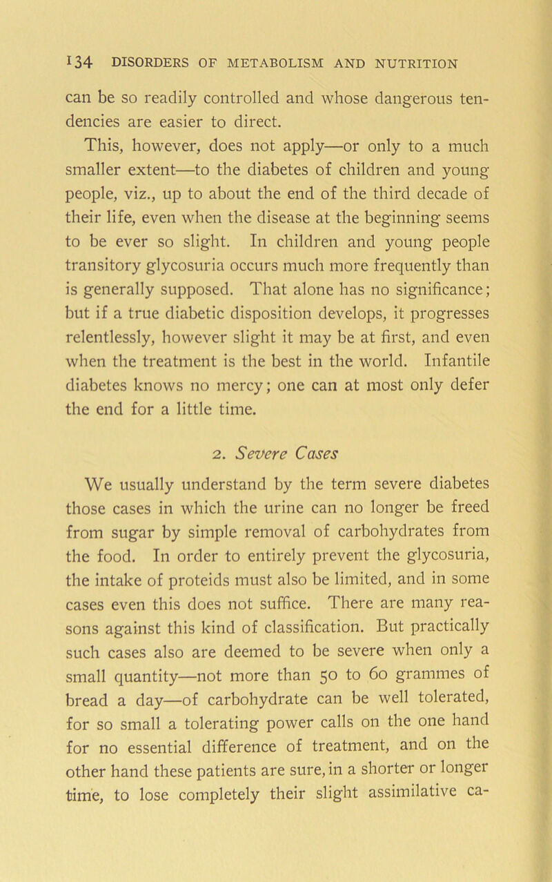 can be so readily controlled and whose dangerous ten- dencies are easier to direct. This, however, does not apply—or only to a much smaller extent—to the diabetes of children and young people, viz., up to about the end of the third decade of their life, even when the disease at the beginning seems to be ever so slight. In children and young people transitory glycosuria occurs much more frequently than is generally supposed. That alone has no significance; but if a true diabetic disposition develops, it progresses relentlessly, however slight it may be at first, and even when the treatment is the best in the world. Infantile diabetes knows no mercy; one can at most only defer the end for a little time. 2. Severe Cases We usually understand by the term severe diabetes those cases in which the urine can no longer be freed from sugar by simple removal of carbohydrates from the food. In order to entirely prevent the glycosuria, the intake of proteids must also be limited, and in some cases even this does not suffice. There are many rea- sons against this kind of classification. But practically such cases also are deemed to be severe when only a small quantity—not more than 50 to 60 grammes of bread a day—of carbohydrate can be well tolerated, for so small a tolerating power calls on the one hand for no essential difference of treatment, and on the other hand these patients are sure, in a shorter or longer time, to lose completely their slight assimilative ca-