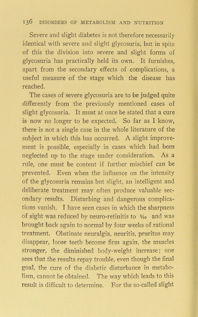 Severe and slight diabetes is not therefore necessarily identical with severe and slight glycosuria, but in spite of this the division into severe and slight forms of glycosuria has practically held its own. It furnishes, apart from the secondary effects of complications, a useful measure of the stage which the disease has reached. The cases of severe glycosuria are to be judged quite differently from the previously mentioned cases of slight glycosuria. It must at once be stated that a cure is now no longer to be expected. So far as I know, there is not a single case in the whole literature of the subject in which this has occurred. A slight improve- ment is possible, especially in cases which had been neglected up to the stage under consideration. As a rule, one must be content if further mischief can be prevented. Even when the influence on the intensity of the glycosuria remains but slight, an intelligent and deliberate treatment may often produce valuable sec- ondary results. Disturbing and dangerous complica- tions vanish. I have seen cases in which the sharpness of sight was reduced by neuro-retinitis to Vio and was brought back again to normal by four weeks of rational treatment. Obstinate neuralgia, neuritis, pruritus may disappear, loose teeth become firm again, the muscles stronger, the diminished body-weight increase; one sees that the results repay trouble, even though the final goal, the cure of the diabetic disturbance in metabo- lism, cannot be obtained. The way which leads to this result is difficult to determine. For the so-called slight