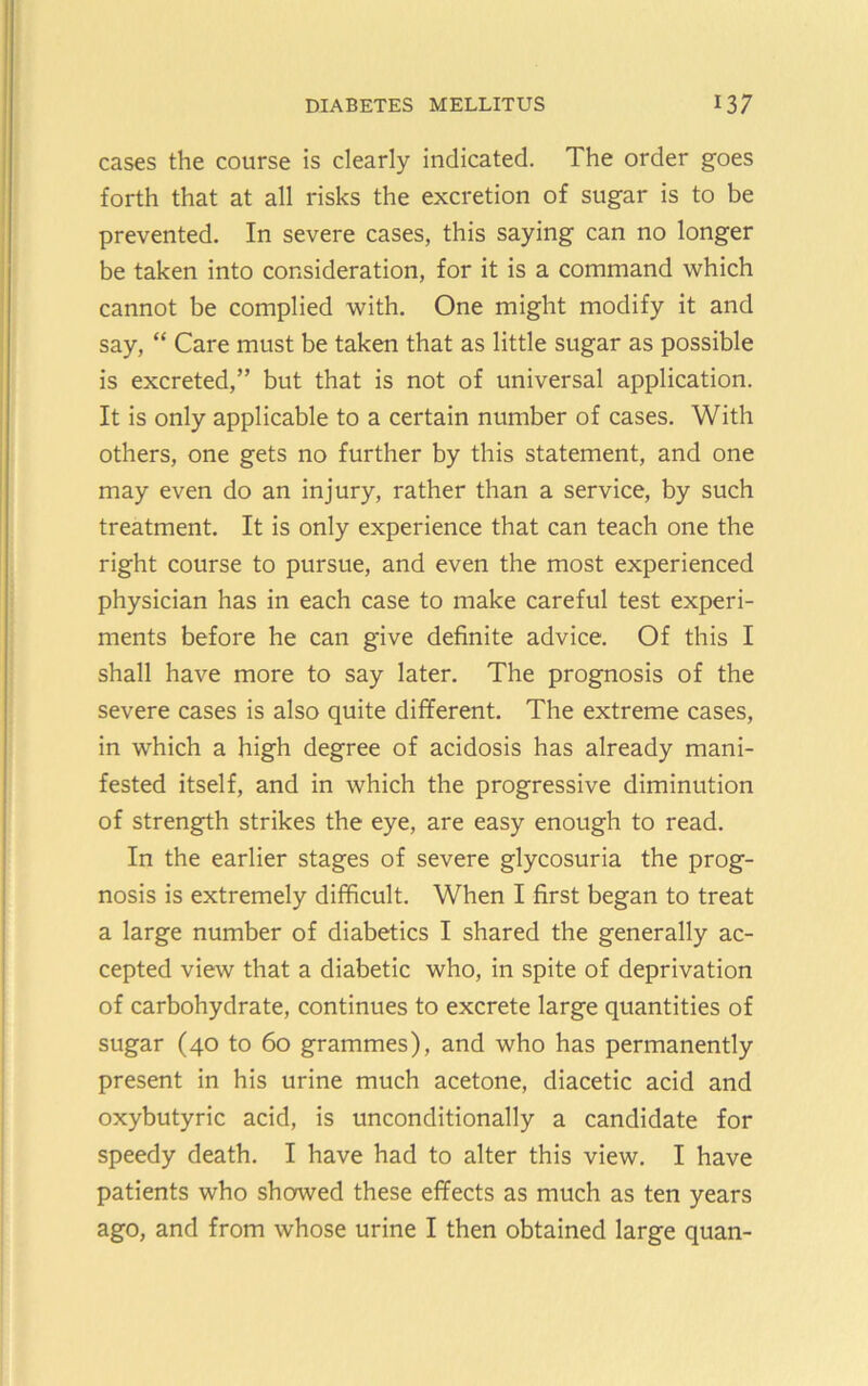 cases the course is clearly indicated. The order goes forth that at all risks the excretion of sugar is to be prevented. In severe cases, this saying can no longer be taken into consideration, for it is a command which cannot be complied with. One might modify it and say, “ Care must be taken that as little sugar as possible is excreted,” but that is not of universal application. It is only applicable to a certain number of cases. With others, one gets no further by this statement, and one may even do an injury, rather than a service, by such treatment. It is only experience that can teach one the right course to pursue, and even the most experienced physician has in each case to make careful test experi- ments before he can give definite advice. Of this I shall have more to say later. The prognosis of the severe cases is also quite different. The extreme cases, in which a high degree of acidosis has already mani- fested itself, and in which the progressive diminution of strength strikes the eye, are easy enough to read. In the earlier stages of severe glycosuria the prog- nosis is extremely difficult. When I first began to treat a large number of diabetics I shared the generally ac- cepted view that a diabetic who, in spite of deprivation of carbohydrate, continues to excrete large quantities of sugar (40 to 60 grammes), and who has permanently present in his urine much acetone, diacetic acid and oxybutyric acid, is unconditionally a candidate for speedy death. I have had to alter this view. I have patients who showed these effects as much as ten years ago, and from whose urine I then obtained large quan-