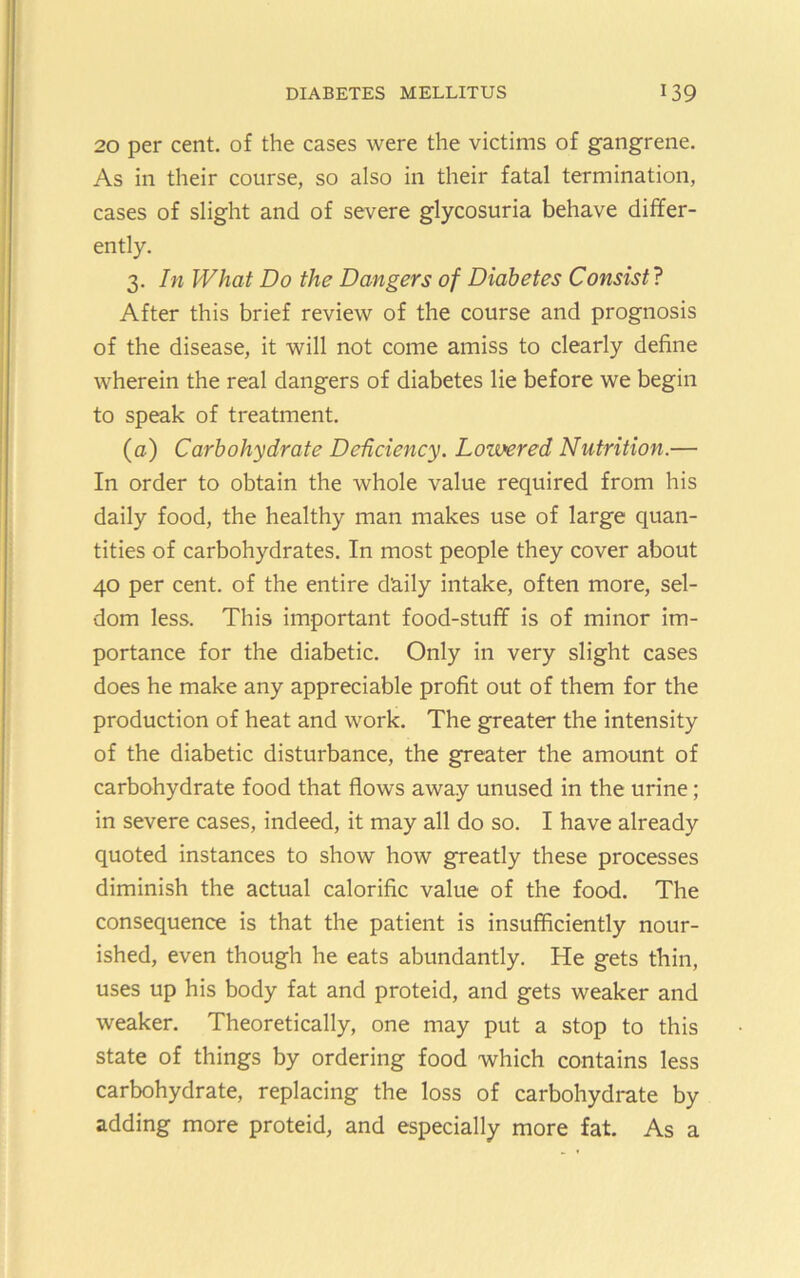 20 per cent, of the cases were the victims of gangrene. As in their course, so also in their fatal termination, cases of slight and of severe glycosuria behave differ- ently. 3. In What Do the Dangers of Diabetes Consist? After this brief review of the course and prognosis of the disease, it will not come amiss to clearly define wherein the real dangers of diabetes lie before we begin to speak of treatment. (a) Carbohydrate Dehciency. Lowered Nutrition.— In order to obtain the whole value required from his daily food, the healthy man makes use of large quan- tities of carbohydrates. In most people they cover about 40 per cent, of the entire daily intake, often more, sel- dom less. This important food-stuff is of minor im- portance for the diabetic. Only in very slight cases does he make any appreciable profit out of them for the production of heat and work. The greater the intensity of the diabetic disturbance, the greater the amount of carbohydrate food that flows away unused in the urine; in severe cases, indeed, it may all do so. I have already quoted instances to show how greatly these processes diminish the actual calorific value of the food. The consequence is that the patient is insufflciently nour- ished, even though he eats abundantly. He gets thin, uses up his body fat and proteid, and gets weaker and weaker. Theoretically, one may put a stop to this state of things by ordering food which contains less carbohydrate, replacing the loss of carbohydrate by adding more proteid, and especially more fat. As a