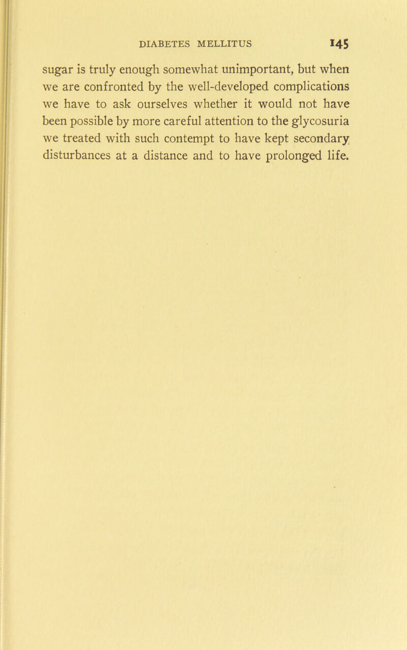 sugar is truly enough somewhat unimportant, but when we are confronted by the well-developed complications we have to ask ourselves whether it would not have been possible by more careful attention to the glycosuria we treated with such contempt to have kept secondary disturbances at a distance and to have prolonged life.
