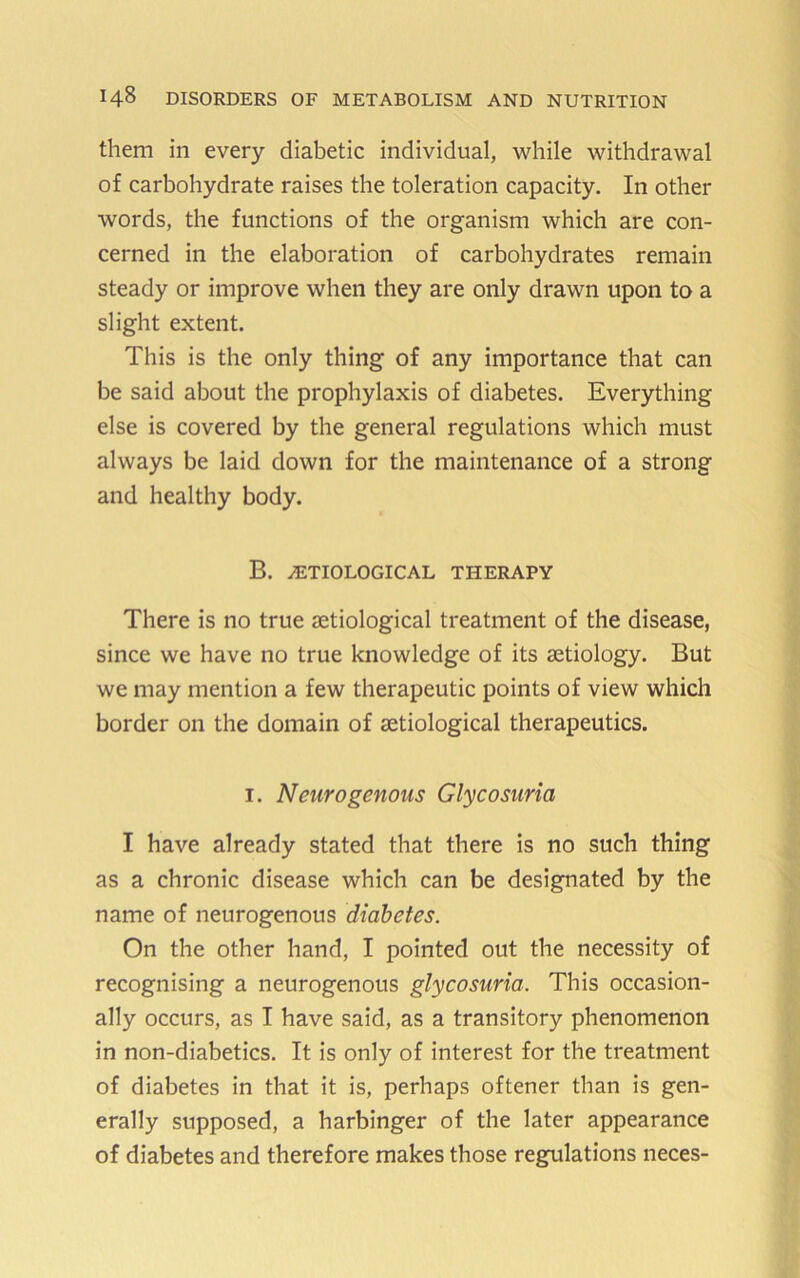 them in every diabetic individual, while withdrawal of carbohydrate raises the toleration capacity. In other words, the functions of the organism which are con- cerned in the elaboration of carbohydrates remain steady or improve when they are only drawn upon to a slight extent. This is the only thing of any importance that can be said about the prophylaxis of diabetes. Everything else is covered by the general regulations which must always be laid down for the maintenance of a strong and healthy body. B. ETIOLOGICAL THERAPY There is no true letiological treatment of the disease, since we have no true knowledge of its aetiology. But we may mention a few therapeutic points of view which border on the domain of aetiological therapeutics. I. Neurogenous Glycosuria I have already stated that there is no such thing as a chronic disease which can be designated by the name of neurogenous diabetes. On the other hand, I pointed out the necessity of recognising a neurogenous glycosuria. This occasion- ally occurs, as I have said, as a transitory phenomenon in non-diabetics. It is only of interest for the treatment of diabetes in that it is, perhaps oftener than is gen- erally supposed, a harbinger of the later appearance of diabetes and therefore makes those regulations neces-