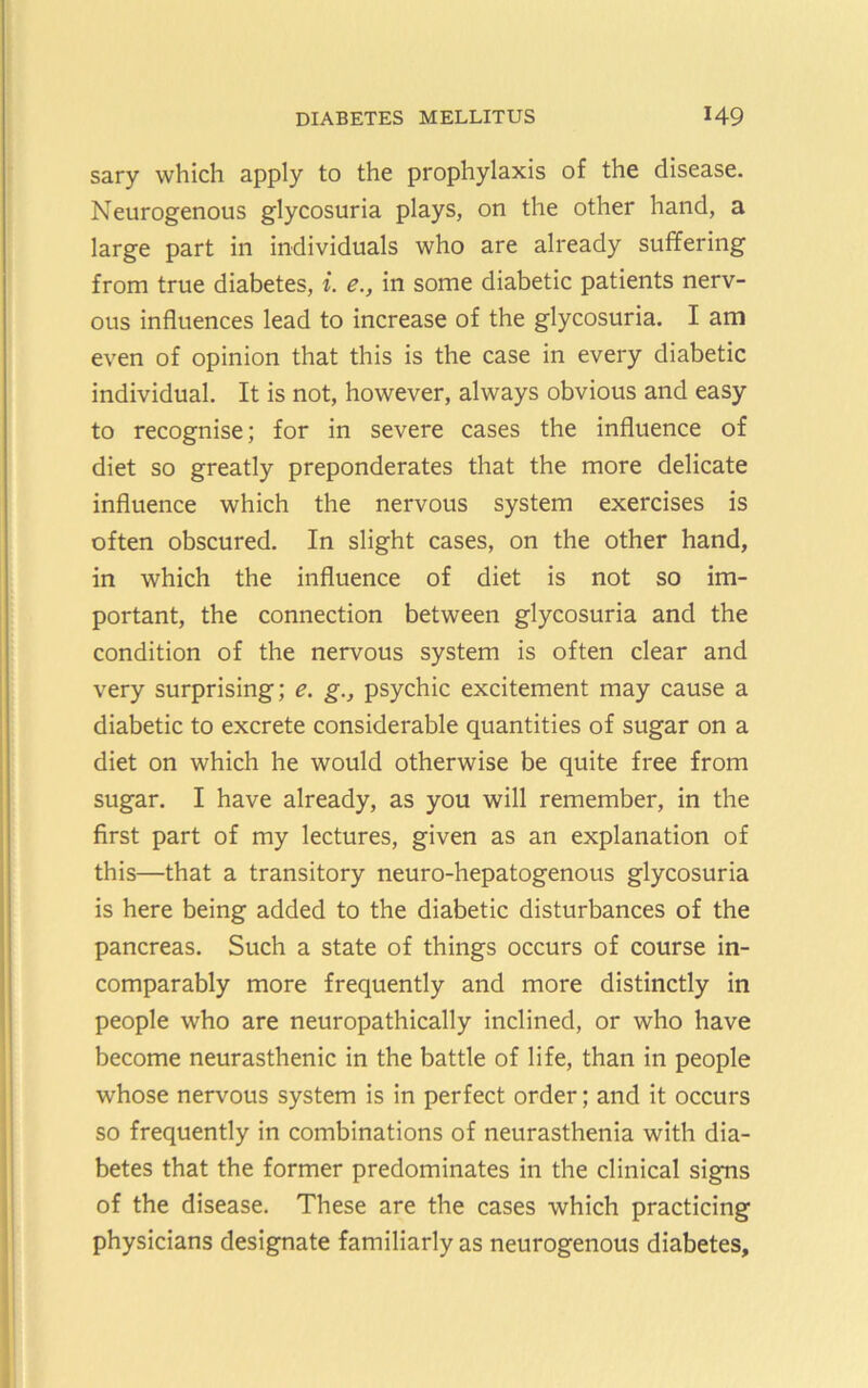 sary which apply to the prophylaxis of the disease. Neurogenous glycosuria plays, on the other hand, a large part in individuals who are already suffering from true diabetes, i. e., in some diabetic patients nerv- ous influences lead to increase of the glycosuria. I am even of opinion that this is the case in every diabetic individual. It is not, however, always obvious and easy to recognise; for in severe cases the influence of diet so greatly preponderates that the more delicate influence which the nervous system exercises is often obscured. In slight cases, on the other hand, in which the influence of diet is not so im- portant, the connection between glycosuria and the condition of the nervous system is often clear and very surprising; e. g., psychic excitement may cause a diabetic to excrete considerable quantities of sugar on a diet on which he would otherwise be quite free from sugar. I have already, as you will remember, in the first part of my lectures, given as an explanation of this—that a transitory neuro-hepatogenous glycosuria is here being added to the diabetic disturbances of the pancreas. Such a state of things occurs of course in- comparably more frequently and more distinctly in people who are neuropathically inclined, or who have become neurasthenic in the battle of life, than in people whose nervous system is in perfect order; and it occurs so frequently in combinations of neurasthenia with dia- betes that the former predominates in the clinical signs of the disease. These are the cases which practicing physicians designate familiarly as neurogenous diabetes.