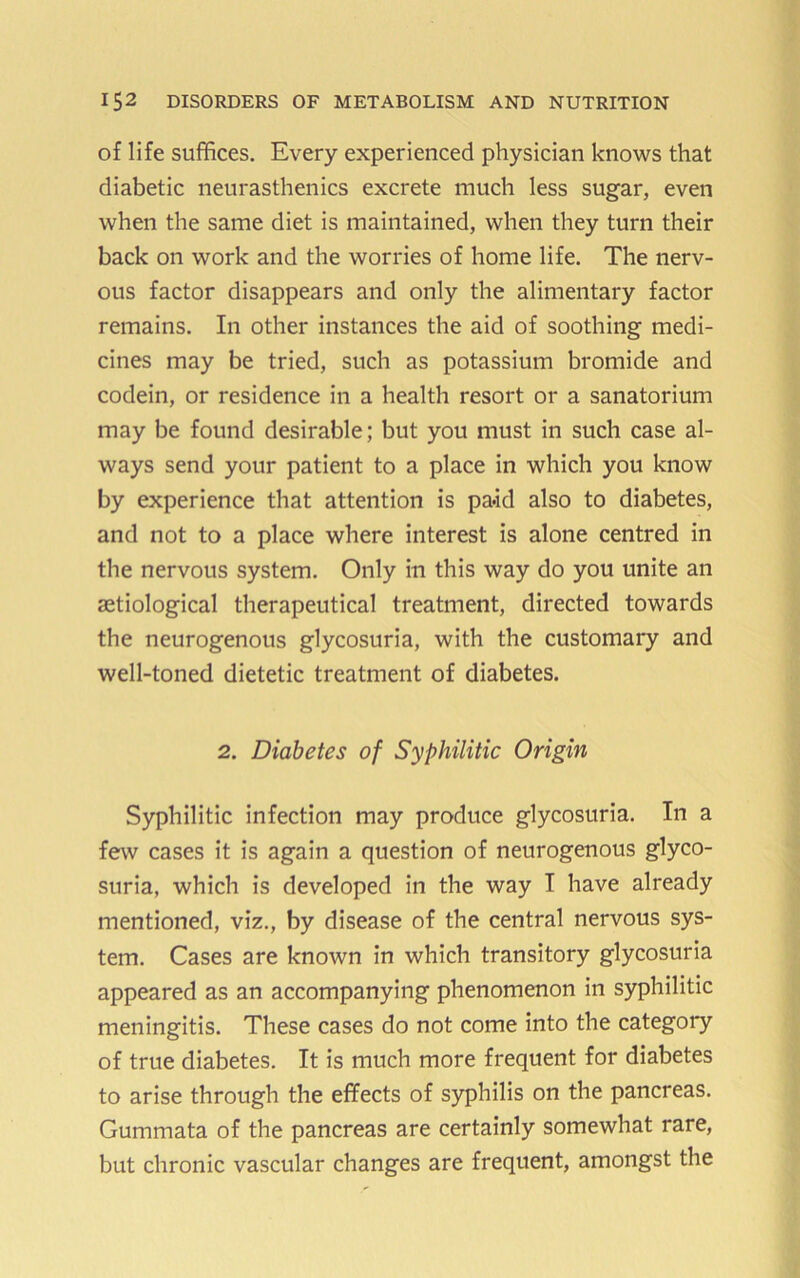 of life suffices. Every experienced physician knows that diabetic neurasthenics excrete much less sugar, even when the same diet is maintained, when they turn their back on work and the worries of home life. The nerv- ous factor disappears and only the alimentary factor remains. In other instances the aid of soothing medi- cines may be tried, such as potassium bromide and codein, or residence in a health resort or a sanatorium may be found desirable; but you must in such case al- ways send your patient to a place in which you know by experience that attention is pa*id also to diabetes, and not to a place where interest is alone centred in the nervous system. Only in this way do you unite an aetiological therapeutical treatment, directed towards the neurogenous glycosuria, with the customary and well-toned dietetic treatment of diabetes. 2. Diabetes of Syphilitic Origin Syphilitic infection may produce glycosuria. In a few cases it is again a question of neurogenous glyco- suria, which is developed in the way I have already mentioned, viz., by disease of the central nervous sys- tem. Cases are known in which transitory glycosuria appeared as an accompanying phenomenon in syphilitic meningitis. These cases do not come into the category of true diabetes. It is much more frequent for diabetes to arise through the effects of syphilis on the pancreas. Gummata of the pancreas are certainly somewhat rare, but chronic vascular changes are frequent, amongst the