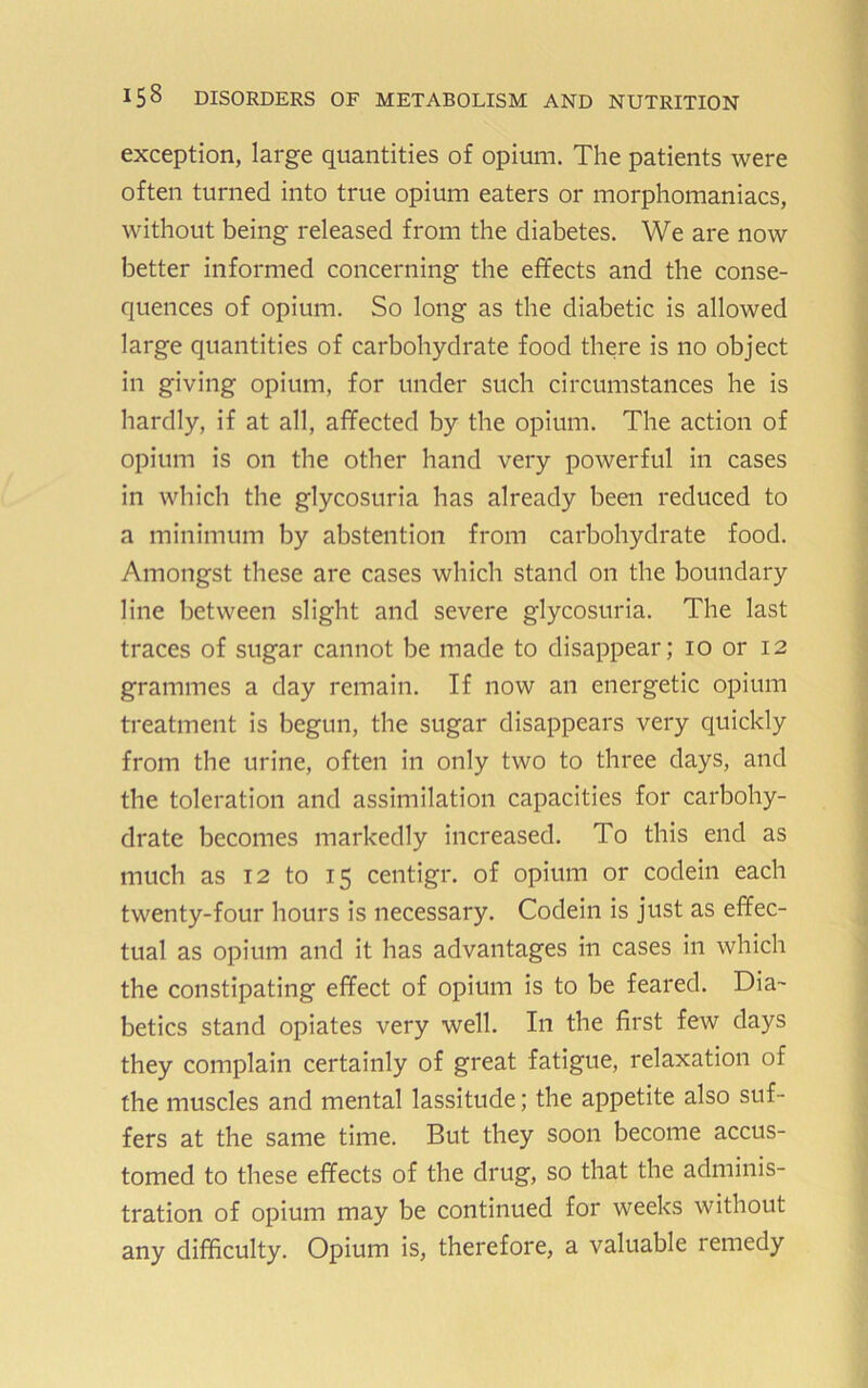 exception, large quantities of opium. The patients were often turned into true opium eaters or morpliomaniacs, without being released from the diabetes. We are now better informed concerning the effects and the conse- quences of opium. So long as the diabetic is allowed large quantities of carbohydrate food there is no object in giving opium, for under such circumstances he is hardly, if at all, affected by the opium. The action of opium is on the other hand very powerful in cases in which the glycosuria has already been reduced to a minimum by abstention from carbohydrate food. Amongst these are cases which stand on the boundary line between slight and severe glycosuria. The last traces of sugar cannot be made to disappear; 10 or 12 grammes a day remain. If now an energetic opium treatment is begun, the sugar disappears very quickly from the urine, often in only two to three days, and the toleration and assimilation capacities for carbohy- drate becomes markedly increased. To this end as much as 12 to 15 centigr. of opium or codein each twenty-four hours is necessary. Codeiii is just as effec- tual as opium and it has advantages in cases in which the constipating effect of opium is to be feared. Dia- betics stand opiates very well. In the first few days they complain certainly of great fatigue, relaxation of the muscles and mental lassitude; the appetite also suf- fers at the same time. But they soon become accus- tomed to these effects of the drug, so that the adminis- tration of opium may be continued for weeks without any difficulty. Opium is, therefore, a valuable remedy