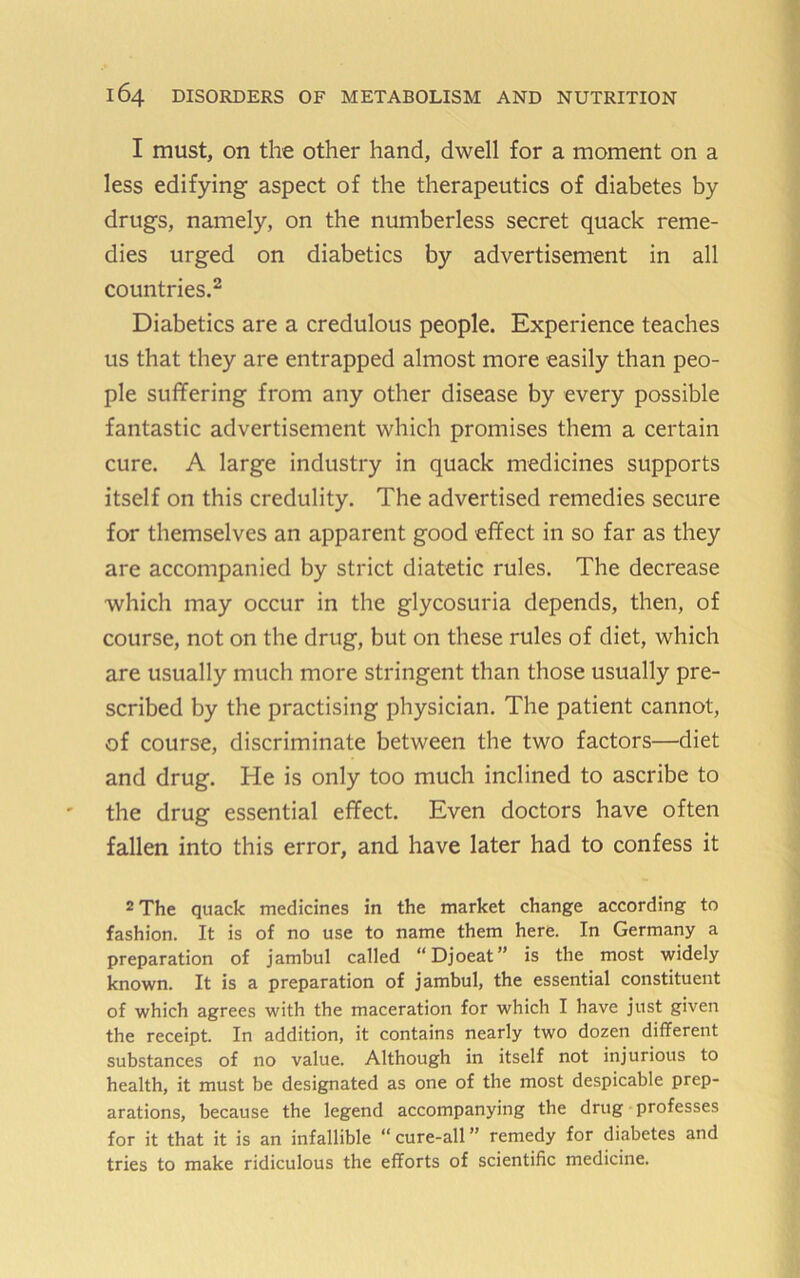 1 must, on the other hand, dwell for a moment on a less edifying aspect of the therapeutics of diabetes by drugs, namely, on the numberless secret quack reme- dies urged on diabetics by advertisement in all countries.^ Diabetics are a credulous people. Experience teaches us that they are entrapped almost more easily than peo- ple suffering from any other disease by every possible fantastic advertisement which promises them a certain cure. A large industry in quack medicines supports itself on this credulity. The advertised remedies secure for themselves an apparent good effect in so far as they are accompanied by strict diatetic rules. The decrease which may occur in the glycosuria depends, then, of course, not on the drug, but on these rules of diet, which are usually much more stringent than those usually pre- scribed by the practising physician. The patient cannot, of course, discriminate between the two factors—diet and drug. He is only too much inclined to ascribe to the drug essential effect. Even doctors have often fallen into this error, and have later had to confess it 2 The quack medicines in the market change according to fashion. It is of no use to name them here. In Germany a preparation of jambul called “Djoeat” is the most widely known. It is a preparation of jambul, the essential constituent of which agrees with the maceration for which I have just given the receipt. In addition, it contains nearly two dozen different substances of no value. Although in itself not injurious to health, it must be designated as one of the most despicable prep- arations, because the legend accompanying the drug professes for it that it is an infallible “cure-all” remedy for diabetes and tries to make ridiculous the efforts of scientific medicine.