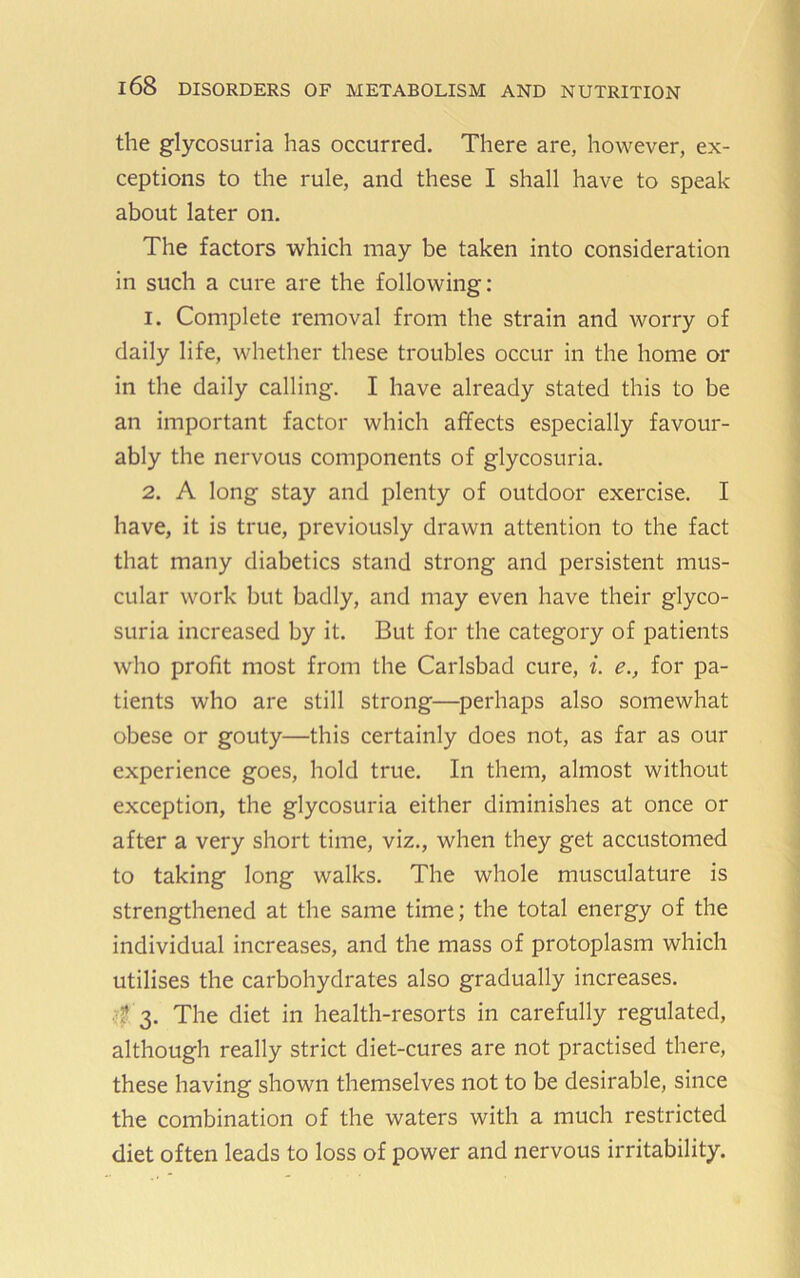 the glycosuria has occurred. There are, however, ex- ceptions to the rule, and these I shall have to speak about later on. The factors which may be taken into consideration in such a cure are the following: 1. Complete removal from the strain and worry of daily life, whether these troubles occur in the home or in the daily calling. I have already stated this to be an important factor which affects especially favour- ably the nervous components of glycosuria. 2. A long stay and plenty of outdoor exercise. I have, it is true, previously drawn attention to the fact that many diabetics stand strong and persistent mus- cular work but badly, and may even have their glyco- suria increased by it. But for the category of patients who profit most from the Carlsbad cure, i. e., for pa- tients who are still strong—perhaps also somewhat obese or gouty—this certainly does not, as far as our experience goes, hold true. In them, almost without exception, the glycosuria either diminishes at once or after a very short time, viz., when they get accustomed to taking long walks. The whole musculature is strengthened at the same time; the total energy of the individual increases, and the mass of protoplasm which utilises the carbohydrates also gradually increases. f 3. The diet in health-resorts in carefully regulated, although really strict diet-cures are not practised there, these having shown themselves not to be desirable, since the combination of the waters with a much restricted diet often leads to loss of power and nervous irritability.