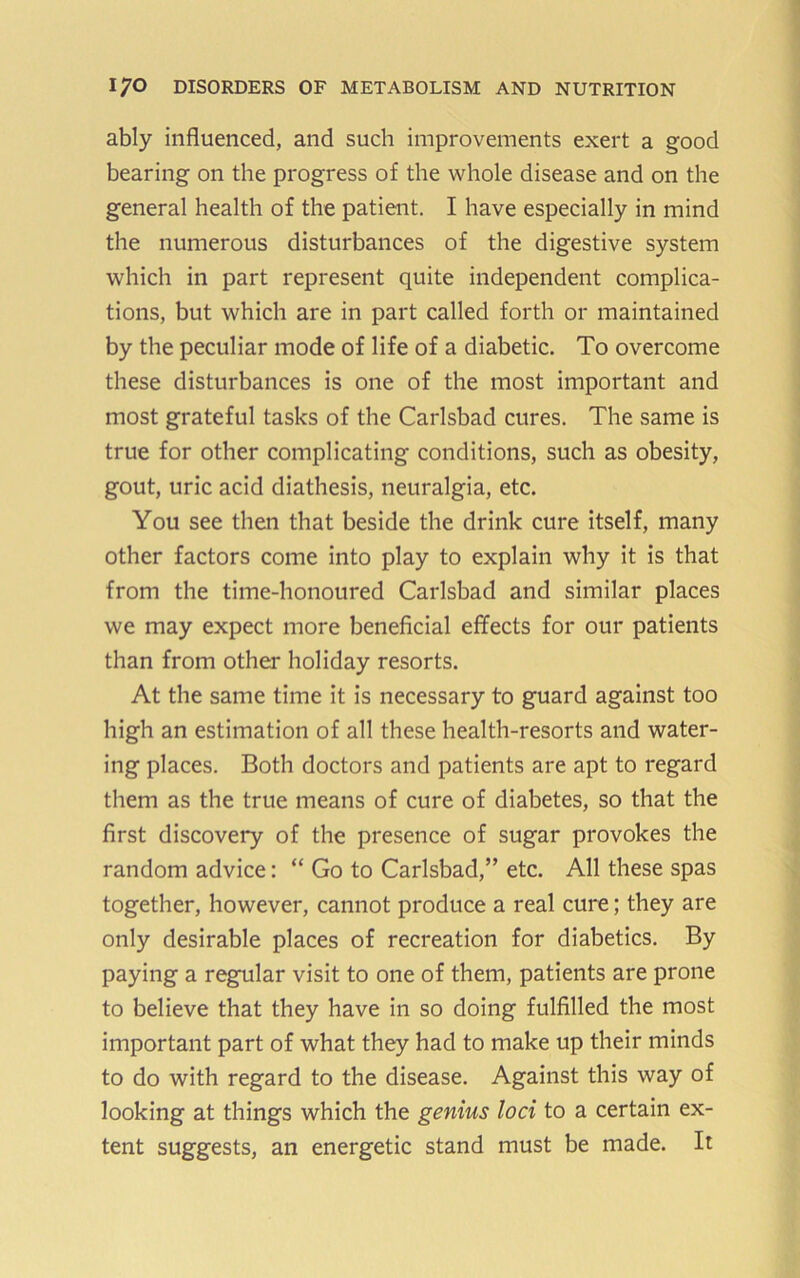 ably influenced, and such improvements exert a good bearing on the progress of the whole disease and on the general health of the patient. I have especially in mind the numerous disturbances of the digestive system which in part represent quite independent complica- tions, but which are in part called forth or maintained by the peculiar mode of life of a diabetic. To overcome these disturbances is one of the most important and most grateful tasks of the Carlsbad cures. The same is true for other complicating conditions, such as obesity, gout, uric acid diathesis, neuralgia, etc. You see then that beside the drink cure itself, many other factors come into play to explain why it is that from the time-honoured Carlsbad and similar places we may expect more beneficial effects for our patients than from other holiday resorts. At the same time it is necessary to guard against too high an estimation of all these health-resorts and water- ing places. Both doctors and patients are apt to regard them as the true means of cure of diabetes, so that the first discovery of the presence of sugar provokes the random advice: “ Go to Carlsbad,” etc. All these spas together, however, cannot produce a real cure; they are only desirable places of recreation for diabetics. By paying a regular visit to one of them, patients are prone to believe that they have in so doing fulfilled the most important part of what they had to make up their minds to do with regard to the disease. Against this way of looking at things which the genius loci to a certain ex- tent suggests, an energetic stand must be made. It