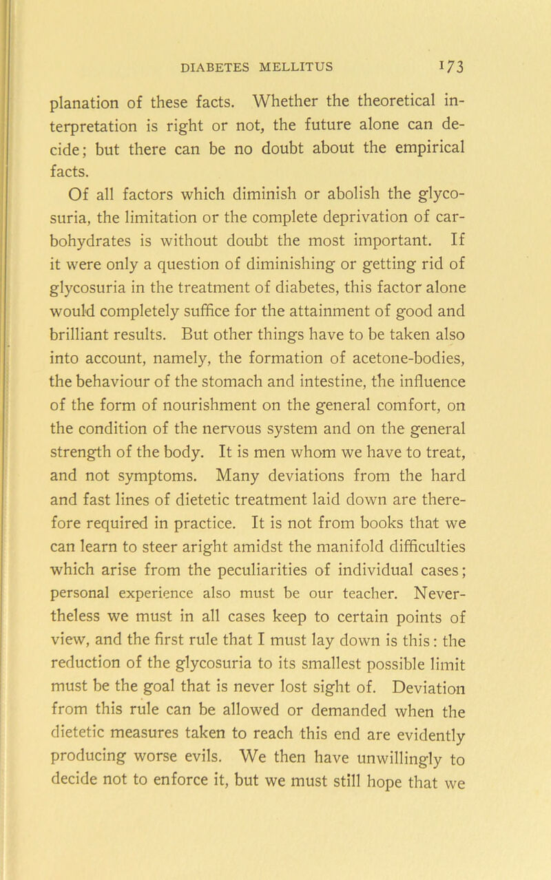 planation of these facts. Whether the theoretical in- terpretation is right or not, the future alone can de- cide; but there can be no doubt about the empirical facts. Of all factors which diminish or abolish the glyco- suria, the limitation or the complete deprivation of car- bohydrates is without doubt the most important. If it were only a question of diminishing or getting rid of glycosuria in the treatment of diabetes, this factor alone would completely suffice for the attainment of good and brilliant results. But other things have to be taken also into account, namely, the formation of acetone-bodies, the behaviour of the stomach and intestine, the influence of the form of nourishment on the general comfort, on the condition of the nervous system and on the general strength of the body. It is men whom we have to treat, and not symptoms. Many deviations from the hard and fast lines of dietetic treatment laid down are there- fore required in practice. It is not from books that we can learn to steer aright amidst the manifold difficulties which arise from the peculiarities of individual cases; personal experience also must be our teacher. Never- theless we must in all cases keep to certain points of view, and the first rule that I must lay down is this: the reduction of the glycosuria to its smallest possible limit must be the goal that is never lost sight of. Deviation from this rule can be allowed or demanded when the dietetic measures taken to reach this end are evidently producing worse evils. We then have unwillingly to decide not to enforce it, but we must still hope that we