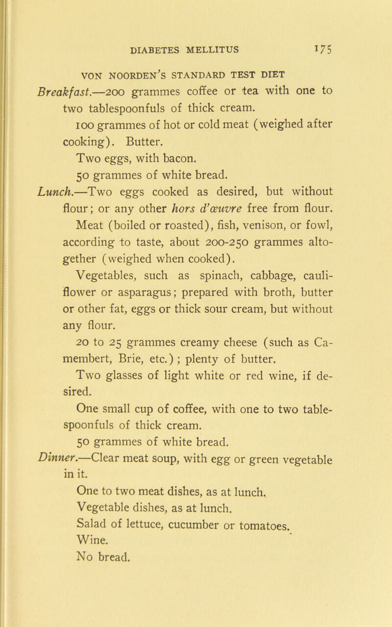 VON NOORDEN^S STANDARD TEST DIET Breakfast.—200 grammes coffee or tea with one to two tablespoonfuls of thick cream. 100 grammes of hot or cold meat (weighed after cooking). Butter. Two eggs, with bacon. 50 grammes of white bread. Lunch.—Two eggs cooked as desired, but without flour; or any other hors d’ceuvre free from flour. Meat (boiled or roasted), fish, venison, or fowl, according to taste, about 200-250 grammes alto- gether (weighed when cooked). Vegetables, such as spinach, cabbage, cauli- flower or asparagus; prepared with broth, butter or other fat, eggs or thick sour cream, but without any flour. 20 to 25 grammes creamy cheese (such as Ca- membert. Brie, etc.) ; plenty of butter. Two glasses of light white or red wine, if de- sired. One small cup of coffee, with one to two table- spoonfuls of thick cream. 50 grammes of white bread. Dinner.—Clear meat soup, with egg or green vegetable in it. One to two meat dishes, as at lunch.. Vegetable dishes, as at lunch. Salad of lettuce, cucumber or tomatoes. Wine. No bread.