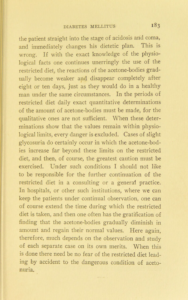 the patient straight into the stage of acidosis and coma, and immediately changes his dietetic plan. This is wrong. If with the exact knowledge of the physio- logical facts one continues unerringly the use of the restricted diet, the reactions of the acetone-bodies grad- ually become weaker and disappear completely after eight or ten days, just as they would do in a healthy man under the same circumstances. In the periods of restricted diet daily exact quantitative determinations of the amount of acetone-bodies must be made, for the qualitative ones are not sufficient. When these deter- minations show that the values remain within physio- logical limits, every danger is excluded. Cases of slight glycosuria do certainly occur in which the acetone-bod- ies increase far beyond these limits on the restricted diet, and then, of course, the greatest caution must be exercised. Under such conditions I should not like to be responsible for the further continuation of the restricted diet in a consulting or a general practice. In hospitals, or other such institutions, where we can keep the patients under continual observation, one can of course extend the time during which the restricted diet is taken, and then one often has the gratification of finding that the acetone-bodies gradually diminish in amount and regain their normal values. Here again, therefore, much depends on the observation and study of each separate case on its own merits. When this is done there need be no fear of the restricted diet lead- ing by accident to the dangerous condition of aceto- nuria.