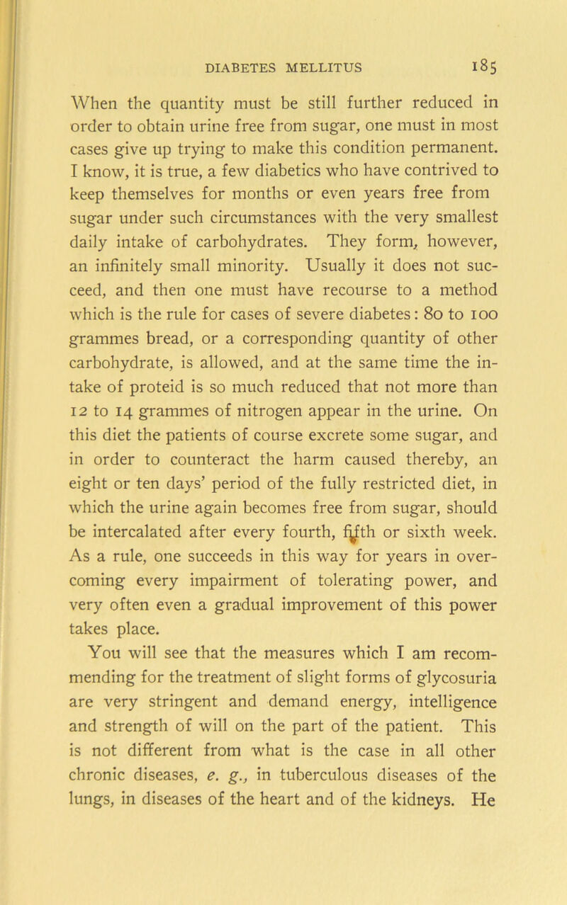 When the quantity must be still further reduced in order to obtain urine free from sugar, one must in most cases give up trying to make this condition permanent. I know, it is true, a few diabetics who have contrived to keep themselves for months or even years free from sugar under such circumstances with the very smallest daily intake of carbohydrates. They form, however, an infinitely small minority. Usually it does not suc- ceed, and then one must have recourse to a method which is the rule for cases of severe diabetes: 80 to 100 grammes bread, or a corresponding quantity of other carbohydrate, is allowed, and at the same time the in- take of proteid is so much reduced that not more than 12 to 14 grammes of nitrogen appear in the urine. On this diet the patients of course excrete some sugar, and in order to counteract the harm caused thereby, an eight or ten days’ period of the fully restricted diet, in which the urine again becomes free from sugar, should be intercalated after every fourth, f^th or sixth week. As a rule, one succeeds in this way for years in over- coming every impairment of tolerating power, and very often even a gradual improvement of this power takes place. You will see that the measures which I am recom- mending for the treatment of slight forms of glycosuria are very stringent and demand energy, intelligence and strength of will on the part of the patient. This is not different from what is the case in all other chronic diseases, e. g., in tuberculous diseases of the lungs, in diseases of the heart and of the kidneys. He