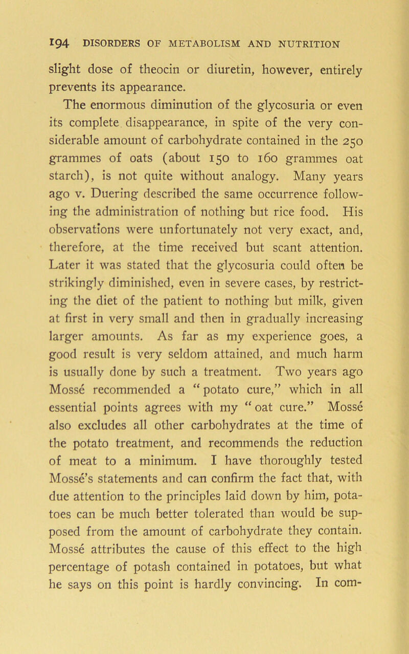 slight dose of theocin or diuretin, however, entirely prevents its appearance. The enormous diminution of the glycosuria or even its complete disappearance, in spite of the very con- siderable amount of carbohydrate contained in the 250 grammes of oats (about 150 to 160 grammes oat starch), is not quite without analogy. Many years ago V. Duering described the same occurrence follow- ing the administration of nothing but rice food. His observations were unfortunately not very exact, and, therefore, at the time received but scant attention. Later it was stated that the glycosuria could often be strikingly diminished, even in severe cases, by restrict- ing the diet of the patient to nothing but milk, given at first in very small and then in gradually increasing larger amounts. As far as my experience goes, a good result is very seldom attained, and much harm is usually done by such a treatment. Two years ago Mosse recommended a “ potato cure,” which in all essential points agrees with my “ oat cure.” Mosse also excludes all other carbohydrates at the time of the potato treatment, and recommends the reduction of meat to a minimum. I have thoroughly tested Mosse’s statements and can confirm the fact that, with due attention to the principles laid down by him, pota- toes can be much better tolerated than would be sup- posed from the amount of carbohydrate they contain. Mosse attributes the cause of this effect to the high percentage of potash contained in potatoes, but what he says on this point is hardly convincing. In com-