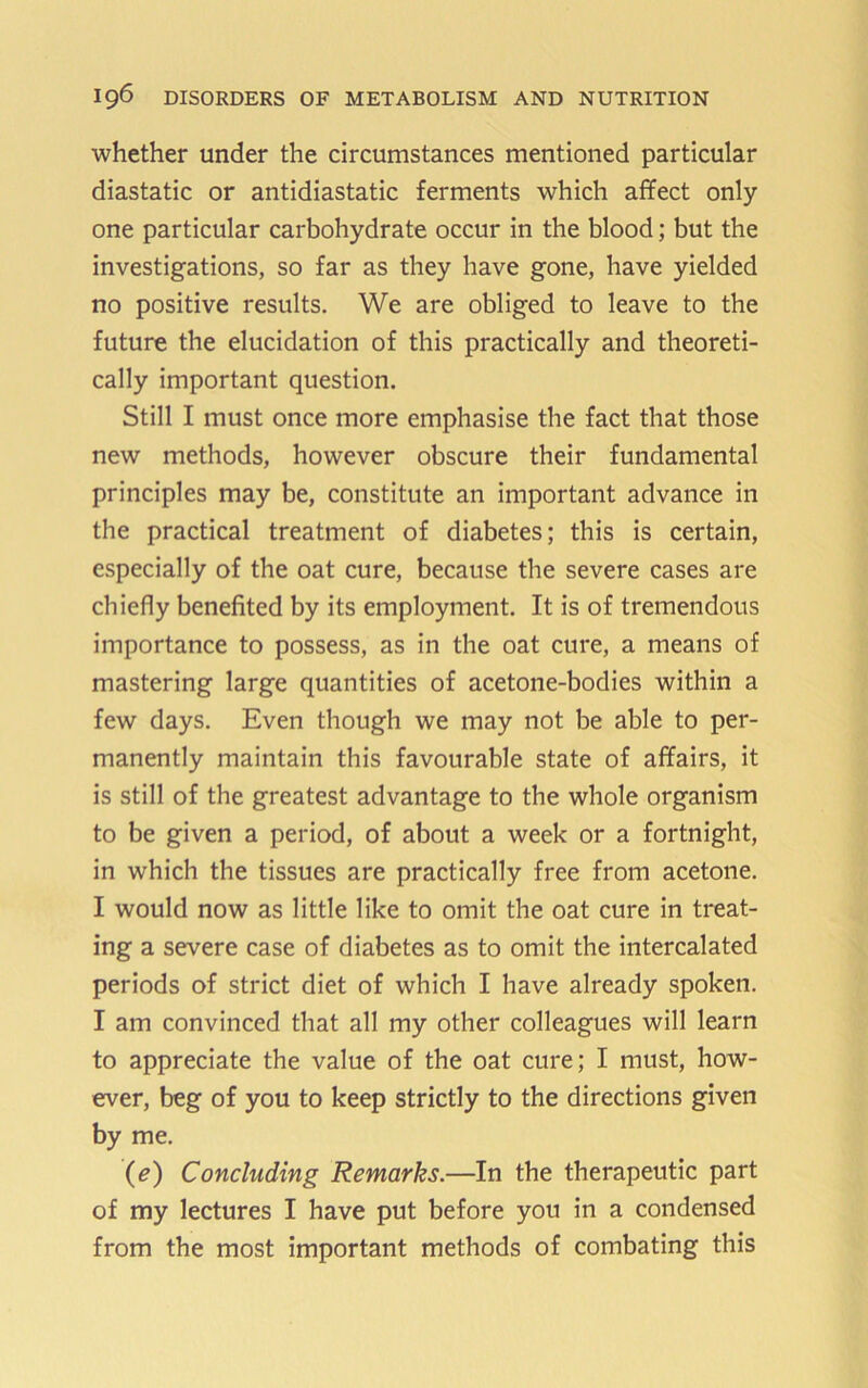 whether under the circumstances mentioned particular diastatic or antidiastatic ferments which affect only one particular carbohydrate occur in the blood; but the investigations, so far as they have gone, have yielded no positive results. We are obliged to leave to the future the elucidation of this practically and theoreti- cally important question. Still I must once more emphasise the fact that those new methods, however obscure their fundamental principles may be, constitute an important advance in the practical treatment of diabetes; this is certain, especially of the oat cure, because the severe cases are chiefly benefited by its employment. It is of tremendous importance to possess, as in the oat cure, a means of mastering large quantities of acetone-bodies within a few days. Even though we may not be able to per- manently maintain this favourable state of affairs, it is still of the greatest advantage to the whole organism to be given a period, of about a week or a fortnight, in which the tissues are practically free from acetone. I would now as little like to omit the oat cure in treat- ing a severe case of diabetes as to omit the intercalated periods of strict diet of which I have already spoken. I am convinced that all my other colleagues will learn to appreciate the value of the oat cure; I must, how- ever, beg of you to keep strictly to the directions given by me. (e) Concluding Remarks.—In the therapeutic part of my lectures I have put before you in a condensed from the most important methods of combating this