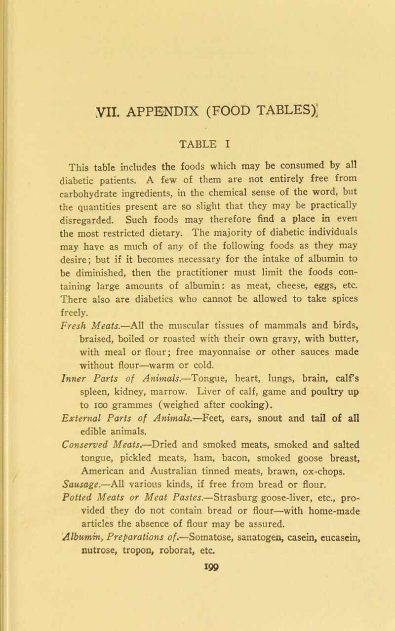 yil. APPENDIX (FOOD TABLES)^ TABLE I This table includes the foods which may be consumed by all diabetic patients. A few of them are not entirely free from carbohydrate ingredients, in the chemical sense of the word, but the quantities present are so slight that they may be practically disregarded. Such foods may therefore find a place in even the most restricted dietary. The majority of diabetic individuals may have as much of any of the following foods as they may desire; but if it becomes necessary for the intake of albumin to be diminished, then the practitioner must limit the foods con- taining large amounts of albumin: as meat, cheese, eggs, etc. There also are diabetics who cannot be allowed to take spices freely. Fresh Meats.—All the muscular tissues of mammals and birds, braised, boiled or roasted with their own gravy, with butter, with meal or flour; free mayonnaise or other sauces made without flour—warm or cold. Inner Parts of Animals.—Tongue, heart, lungs, brain, calfs spleen, kidney, marrow. Liver of calf, game and poultry up to 100 grammes (weighed after cooking). External Parts of Animals.—Feet, ears, snout and tail of all edible animals. Conserved Meats.—^Dried and smoked meats, smoked and salted tongue, pickled meats, ham, bacon, smoked goose breast, American and Australian tinned meats, brawn, ox-chops. Sausage.—All various kinds, if free from bread or flour. Potted Meats or Meat Pastes.—Strasburg goose-liver, etc., pro- vided they do not contain bread or flour—with home-made articles the absence of flour may be assured. 'Albumin, Preparations of.—Somatose, sanatogen, casein, eucasein, nutrose, tropon, roborat, etc.