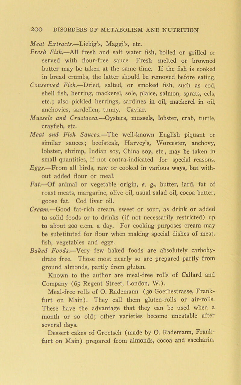 Meat Extracts.—Liebig’s, Maggi’s, etc. Fresh Fish.—All fresh and salt water fish, boiled or grilled or served with flour-free sauce. Fresh melted or browned butter may be taken at the same time. If the fish is cooked in bread crumbs, the latter should be removed before eating. Conserved Fish.—Dried, salted, or smoked fish, such as cod, shell fish, herring, mackerel, sole, plaice, salmon, sprats, eels, etc.; also pickled herrings, sardines in oil, mackerel in oil, anchovies, sardellen, tunny. Caviar. Mussels and Crustacea.—Oysters, mussels, lobster, crab, turtle, crayfish, etc. Meat and Fish Sauces.—The well-known English piquant or similar sauces; beefsteak, Harvey’s, Worcester, anchovy, lobster, shrimp, Indian soy, China soy, etc., may be taken in small quantities, if not contra-indicated for special reasons. Eggs.—From all birds, raw or cooked in various ways, but with- out added flour or meal. Fat.—Of animal or vegetable origin, e. g., butter, lard, fat of roast meats, margarine, olive oil, usual salad oil, cocoa butter, goose fat. Cod liver oil. Cream.—Good fat-rich cream, sweet or sour, as drink or added to solid foods or to drinks (if not necessarily restricted) up to about 200 c.cm. a day. For cooking purposes cream may be substituted for flour when making special dishes of meat, fish, vegetables and eggs. Baked Foods.—Very few baked foods are absolutely carbohy- drate free. Those most nearly so are prepared partly from ground almonds, partly from gluten. Known to the author are meal-free rolls of Callard and Company (65 Regent Street, London, W.). Meal-free rolls of O. Rademann (30 Goethestrasse, Frank- furt on Main). They call them gluten-rolls or air-rolls. These have the advantage that they can be used when a month or so old; other varieties become uneatable after several days. Dessert cakes of Groetsch (made by O. Rademann, Frank- furt on Main) prepared from almonds, cocoa and saccharin.