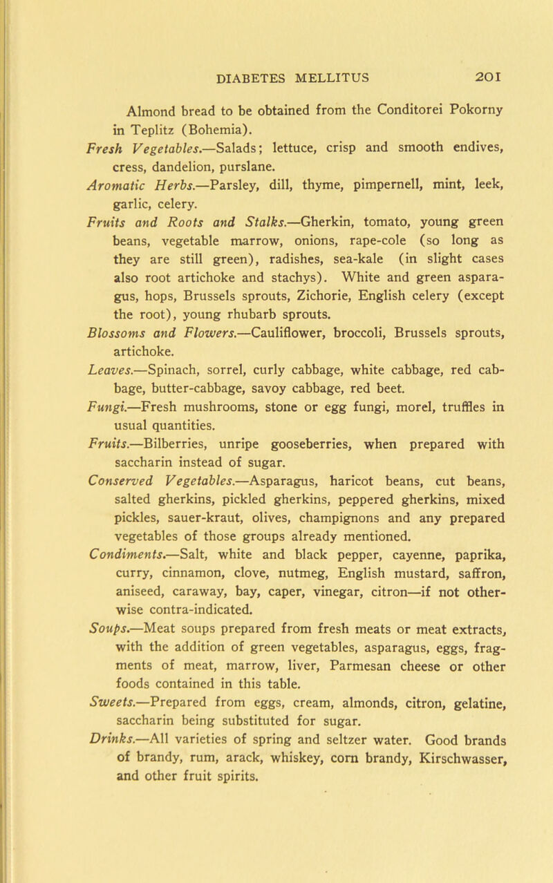 Almond bread to be obtained from the Conditorei Pokorny in Teplitz (Bohemia). Fresh Vegetables.—Salads; lettuce, crisp and smooth endives, cress, dandelion, purslane. Aromatic Herbs.—Parsley, dill, thyme, pimpemell, mint, leek, garlic, celery. Fruits and Roots and Stalks.—Gherkin, tomato, young green beans, vegetable marrow, onions, rape-cole (so long as they are still green), radishes, sea-kale (in slight cases also root artichoke and stachys). White and green aspara- gus, hops, Brussels sprouts, Zichorie, English celery (except the root), young rhubarb sprouts. Blossoms and Flowers.—Cauliflower, broccoli, Brussels sprouts, artichoke. Leaves.—Spinach, sorrel, curly cabbage, white cabbage, red cab- bage, butter-cabbage, savoy cabbage, red beet. Fungi.—Fresh mushrooms, stone or egg fungi, morel, truffles in usual quantities. Fruits.—Bilberries, unripe gooseberries, when prepared with saccharin instead of sugar. Conserved Vegetables.—Asparagus, haricot beans, cut beans, salted gherkins, pickled gherkins, peppered gherkins, mixed pickles, sauer-kraut, olives, champignons and any prepared vegetables of those groups already mentioned. Condiments.—Salt, white and black pepper, cayenne, paprika, curry, cinnamon, clove, nutmeg, English mustard, saffron, aniseed, caraway, bay, caper, vinegar, citron—if not other- wise contra-indicated. Soups.—Meat soups prepared from fresh meats or meat extracts, with the addition of green vegetables, asparagus, eggs, frag- ments of meat, marrow, liver, Parmesan cheese or other foods contained in this table. Sweets.—Prepared from eggs, cream, almonds, citron, gelatine, saccharin being substituted for sugar. Drinks.—All varieties of spring and seltzer water. Good brands of brandy, rum, arack, whiskey, com brandy, Kirschwasser, and other fruit spirits.