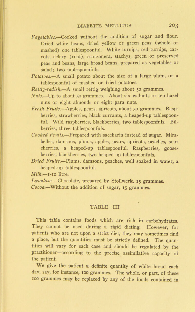 Vegetables.—Cooked without the addition of sugar and flour. Dried white beans, dried yellow or green peas (whole or mashed) one tablespoonful. White turnips, red turnips, car- rots, celery (root), scorzonera, stachys, green or preserved peas and beans, large broad beans, prepared as vegetables or salad; two tablespoonfuls. Potatoes.—A small potato about the size of a large plum, or a tablespoonful of mashed or fried potatoes. Rettig-radish.—A small rettig weighing about 50 grammes. Nuts.—Up to about 50 grammes. About six walnuts or ten hazel nuts or eight almonds or eight para nuts. Fresh Fruits.—Apples, pears, apricots, about 50 grammes. Rasp- berries, strawberries, black currants, a heaped-up tablespoon- ful. Wild raspberries, blackberries, two tablespoonfuls. Bil- berries, three tablespoonfuls. Cooked Fruits.—Prepared with saccharin instead of sugar. Mira- belles, damsons, plums, apples, pears, apricots, peaches, sour cherries, a heaped-up tablespoonful. Raspberries, goose- berries, blackberries, two heaped-up tablespoonfuls. Dried Fruits.—Plums, damsons, peaches, well soaked in water, a heaped-up tablespoonful. Milk.—i-io litre. Lavulose.—Chocolate, prepared by Stollwerk, 15 grammes. Cocoa.—Without the addition of sugar, 15 grammes. TABLE III This table contains foods which are rich in carbohydrates. They cannot be used during a rigid dieting. However, for patients who are not upon a strict diet, they may sometimes find a place, but the quantities must be strictly defined. The quan- tities will vary for each case and should be regulated by the practitioner—according to the precise assimilative capacity of the patient. We give the patient a definite quantity of white bread each day, say, for instance, 100 grammes. The whole, or part, of these 100 grammes may be replaced by any of the foods contained in