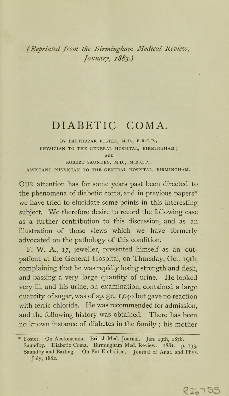 (Reprinted from the Birmingham Medical Review^ January^ 1883.) DIABETIC COMA. BY BALTHAZAR FOSTER, M.D., F.R.C.P., PHYSICIAN TO THE GENERAL HOSPITAL, BIRMINGHAM ; AND ROBERT SAUNDBY, M.D., M.R.C.P., ASSISTANT PHYSICIAN TO THE GENERAL HOSPITAL, BIRMINGHAM. Our attention has for some years past been directed to the phenomena of diabetic coma, and in previous papers^ we have tried to elucidate some points in this interesting subject. We therefore desire to record the following case as a further contribution to this discussion, and as an illustration of those views which we have formerly advocated on the pathology of this condition. F. W. A., 17, jeweller, presented himself as an out- patient at the General Hospital, on Thursday, Oct. 19th, complaining that he was rapidly losing strength and flesh, and passing a very large quantity of urine. He looked very ill, and his urine, on examination, contained a large quantity of sugar, was of sp. gr., 1,040 but gave no reaction with ferric chloride. He was recommended for admission, and the following history was obtained. There has been no known instance of diabetes in the family ; his mother * Foster. On Acetonaemia. British Med. Journal. Jan. 19th, 1878. Saundby. Diabetic Coma. Birmingham Med. Review. 1881. p. 193. Saundby and Barling. On Fat Embolism. Tournal of Anat. and Phvs. July, 1882.