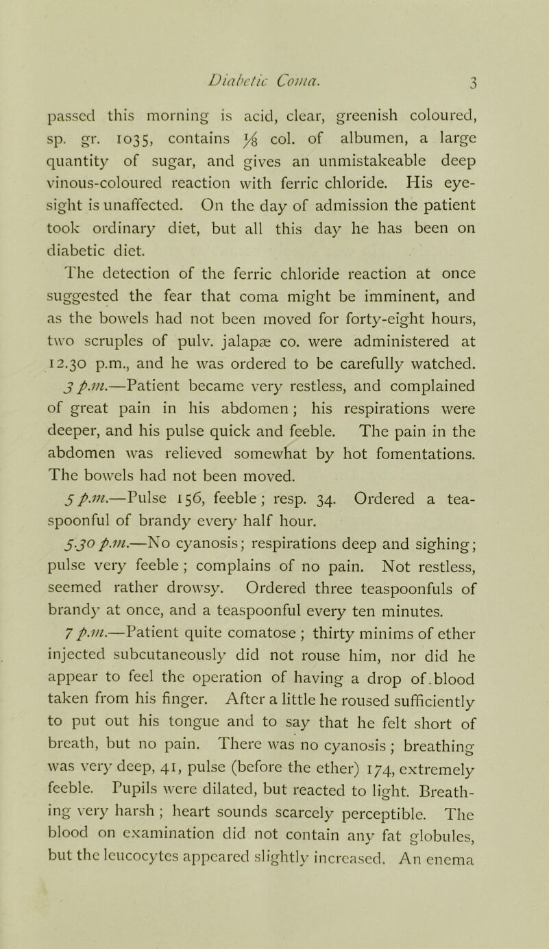 passed tliis morning is acid, clear, greenish coloured, sp. gr. 1035, contains ^ col. of albumen, a large quantity of sugar, and gives an unmistakeable deep vinous-coloured reaction with ferric chloride. His eye- sight is unaffected. On the day of admission the patient took ordinary diet, but all this day he has been on diabetic diet. The detection of the ferric chloride reaction at once suggested the fear that coma might be imminent, and as the bowels had not been moved for forty-eight hours, two scruples of pulv. jalapae co. were administered at 12,30 p.m., and he was ordered to be carefully watched. j p.m.—Patient became very restless, and complained of great pain in his abdomen; his respirations were deeper, and his pulse quick and feeble. The pain in the abdomen was relieved somewhat by hot fomentations. The bowels had not been moved. 5p.m.—Pulse 156, feeble; resp. 34. Ordered a tea- spoonful of brandy every half hour. y.jop.m.—No cyanosis; respirations deep and sighing; pulse very feeble ; complains of no pain. Not restless, seemed rather drowsy. Ordered three teaspoonfuls of brandy at once, and a teaspoonful every ten minutes. 7 p.m.—Patient quite comatose ; thirty minims of ether injected subcutaneously did not rouse him, nor did he appear to feel the operation of having a drop of.blood taken from his finger. After a little he roused sufficiently to put out his tongue and to say that he felt short of breath, but no pain. There was no cyanosis ; breathing was very deep, 41, pulse (before the ether) 174, extremely feeble. Pupils were dilated, but reacted to light. Breath- ing very harsh ; heart sounds scarcely perceptible. The blood on examination did not contain anv^ fat clobules but the leucocytes appeared slightly increased. An enema