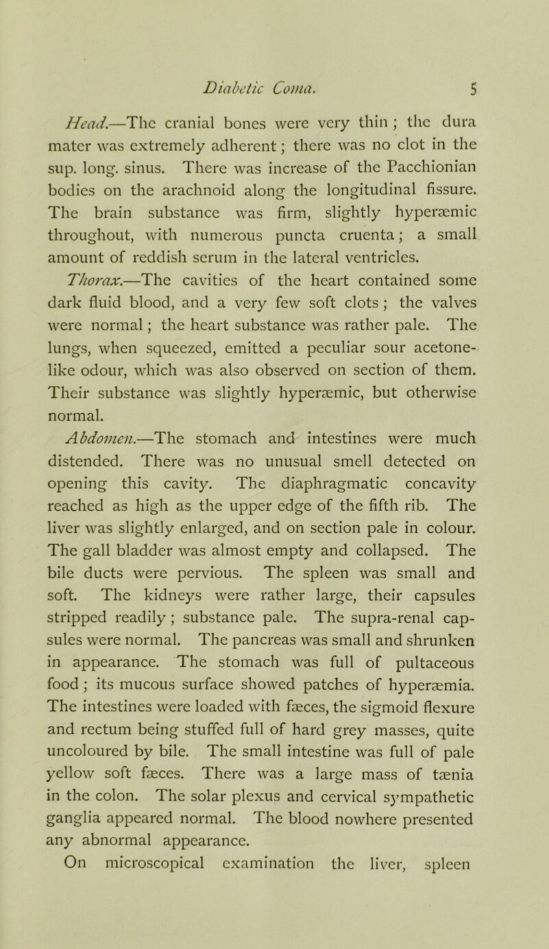 Head.—The cranial bones were very thin ; the dura mater was extremely adherent; there was no clot in the sup. long, sinus. There was increase of the Pacchionian bodies on the arachnoid along the longitudinal fissure. The brain substance was firm, slightly hypersemic throughout, with numerous puncta cruenta; a small amount of reddish serum in the lateral ventricles. Thorax.—The cavities of the heart contained some dark fluid blood, and a very few soft clots ; the valves were normal; the heart substance was rather pale. The lungs, when squeezed, emitted a peculiar sour acetone- like odour, which was also observed on section of them. Their substance was slightly hypersemic, but otherwise normal. Abdomen.—The stomach and intestines were much distended. There was no unusual smell detected on opening this cavity. The diaphragmatic concavity reached as high as the upper edge of the fifth rib. The liver was slightly enlarged, and on section pale in colour. The gall bladder was almost empty and collapsed. The bile ducts were pervious. The spleen was small and soft. The kidneys were rather large, their capsules stripped readily; substance pale. The supra-renal cap- sules were normal. The pancreas was small and shrunken in appearance. The stomach was full of pultaceous food ; its mucous surface showed patches of hyperaemia. The intestines were loaded with faeces, the sigmoid flexure and rectum being stuffed full of hard grey masses, quite uncoloured by bile. The small intestine was full of pale yellow soft faeces. There was a large mass of taenia in the colon. The solar plexus and cervical sympathetic ganglia appeared normal. The blood nowhere presented any abnormal appearance. On microscopical examination the liver, spleen