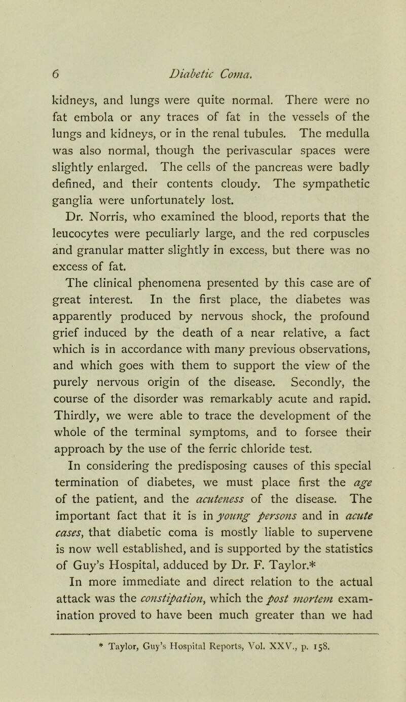 kidneys, and lungs were quite normal. There were no fat embola or any traces of fat in the vessels of the lungs and kidneys, or in the renal tubules. The medulla was also normal, though the perivascular spaces were slightly enlarged. The cells of the pancreas were badly defined, and their contents cloudy. The sympathetic ganglia were unfortunately lost. Dr. Norris, who examined the blood, reports that the leucocytes were peculiarly large, and the red corpuscles and granular matter slightly in excess, but there was no excess of fat. The clinical phenomena presented by this case are of great interest. In the first place, the diabetes was apparently produced by nervous shock, the profound grief induced by the death of a near relative, a fact which is in accordance with many previous observations, and which goes with them to support the view of the purely nervous origin of the disease. Secondly, the course of the disorder was remarkably acute and rapid. Thirdly, we were able to trace the development of the whole of the terminal symptoms, and to forsee their approach by the use of the ferric chloride test. In considering the predisposing causes of this special termination of diabetes, we must place first the age of the patient, and the acuteness of the disease. The important fact that it is in young persons and in acute cases, that diabetic coma is mostly liable to supervene is now well established, and is supported by the statistics of Guy’s Hospital, adduced by Dr. F. Taylor.* In more immediate and direct relation to the actual attack was the constipation, which the post mortem exam- ination proved to have been much greater than we had * Taylor, Guy’s Hospital Reports, Vol. XXV., p. 15S.