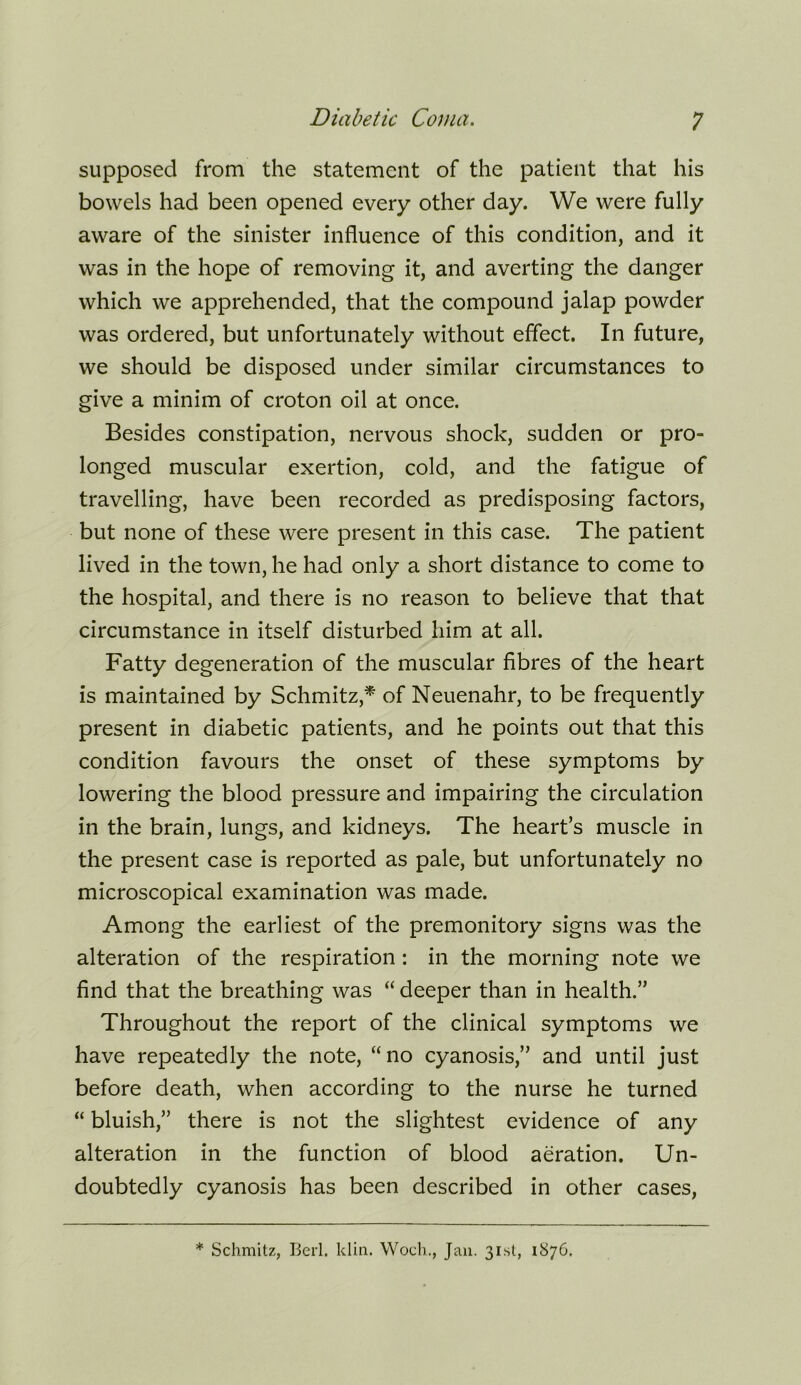 supposed from the statement of the patient that his bowels had been opened every other day. We were fully aware of the sinister influence of this condition, and it was in the hope of removing it, and averting the danger which we apprehended, that the compound jalap powder was ordered, but unfortunately without effect. In future, we should be disposed under similar circumstances to give a minim of croton oil at once. Besides constipation, nervous shock, sudden or pro- longed muscular exertion, cold, and the fatigue of travelling, have been recorded as predisposing factors, but none of these were present in this case. The patient lived in the town, he had only a short distance to come to the hospital, and there is no reason to believe that that circumstance in itself disturbed him at all. Fatty degeneration of the muscular fibres of the heart is maintained by Schmitz,^ of Neuenahr, to be frequently present in diabetic patients, and he points out that this condition favours the onset of these symptoms by lowering the blood pressure and impairing the circulation in the brain, lungs, and kidneys. The heart’s muscle in the present case is reported as pale, but unfortunately no microscopical examination was made. Among the earliest of the premonitory signs was the alteration of the respiration: in the morning note we find that the breathing was “ deeper than in health.” Throughout the report of the clinical symptoms we have repeatedly the note, “no cyanosis,” and until just before death, when according to the nurse he turned “ bluish,” there is not the slightest evidence of any alteration in the function of blood aeration. Un- doubtedly cyanosis has been described in other cases. * Schmitz, Berl. klin. Woch., Jan. 3i.st, 1876.