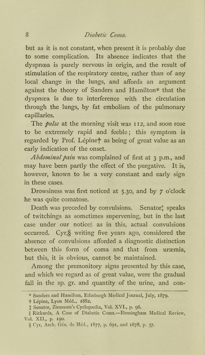 but as it is not constant, when present it is probably due to some complication. Its absence indicates that the dyspnoea is purely nervous in origin, and the result of stimulation of the respiratory centre, rather than of any local change in the lungs, and affords an argument against the theory of Sanders and Hamilton* * * § that the dyspnoea is due to interference with the circulation through the lungs, by fat embolism of the pulmonary capillaries. The pulse at the morning visit was 112, and soon rose to be extremely rapid and feeble; this symptom is regarded by Prof. Lepine*!* as being of great value as an early indication of the onset. Abdominal pain was complained of first at 3 p.m., and may have been partly the effect of the purgative. It is, however, known to be a very constant and early sign in these cases. Drowsiness was first noticed at 5.30, and by 7 o’clock he was quite comatose. Death was preceded by convulsions. Senatorj speaks of twitchings as sometimes supervening, but in the last case under our notice|| as in this, actual convulsions occurred. Cyr,§ writing five years ago, considered the absence of convulsions afforded a diagnostic distinction between this form of coma and that from uraemia, but this, it is obvious, cannot be maintained. Among the premonitory signs presented by this case, and which we regard as of great value, were the gradual fall in the sp. gr. and quantity of the urine, and con- * Sanders and Hamilton, Edinburgh Medical Journal, July, 1879. t Lepine, Lyon Med., 1882, J Senator, Ziemssen’s Cyclopcedia, Vol. XVI., p. 96. II Richards, A Case of Diabetic Coma.—Birmingham Medical Review, Vol. XII., p. 190. § Cyr, Arch. Gen. de IMed., 1877, p. 691, and 1878, p. 37.