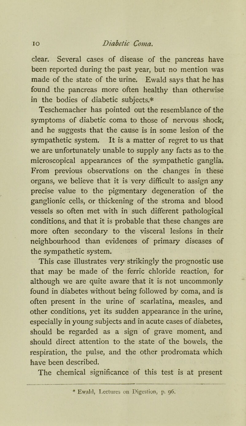 clear. Several cases of disease of the pancreas have been reported during the past year, but no mention was made of the state of the urine. Ewald says that he has found the pancreas more often healthy than otherwise in the bodies of diabetic subjects.* Teschemacher has pointed out the resemblance of the symptoms of diabetic coma to those of nervous shock, and he suggests that the cause is in some lesion of the sympathetic system. It is a matter of regret to us that we are unfortunately unable to supply any facts as to the microscopical appearances of the sympathetic ganglia. From previous observations on the changes in these organs, we believe that it is very difficult to assign any precise value to the pigmentary degeneration of the ganglionic cells, or thickening of the stroma and blood vessels so often met with in such different pathological conditions, and that it is probable that these changes are more often secondary to the visceral lesions in their neighbourhood than evidences of primary diseases of the sympathetic system. This case illustrates very strikingly the prognostic use that may be made of the ferric chloride reaction, for although we are quite aware that it is not uncommonly found in diabetes without being followed by coma, and is often present in the urine of scarlatina, measles, and other conditions, yet its sudden appearance in the urine, especially in young subjects and in acute cases of diabetes, should be regarded as a sign of grave moment, and should direct attention to the state of the bowels, the respiration, the pulse, and the other prodromata which have been described. The chemical significance of this test is at present * Ewakl, Leclures on Digestion, p. 96.