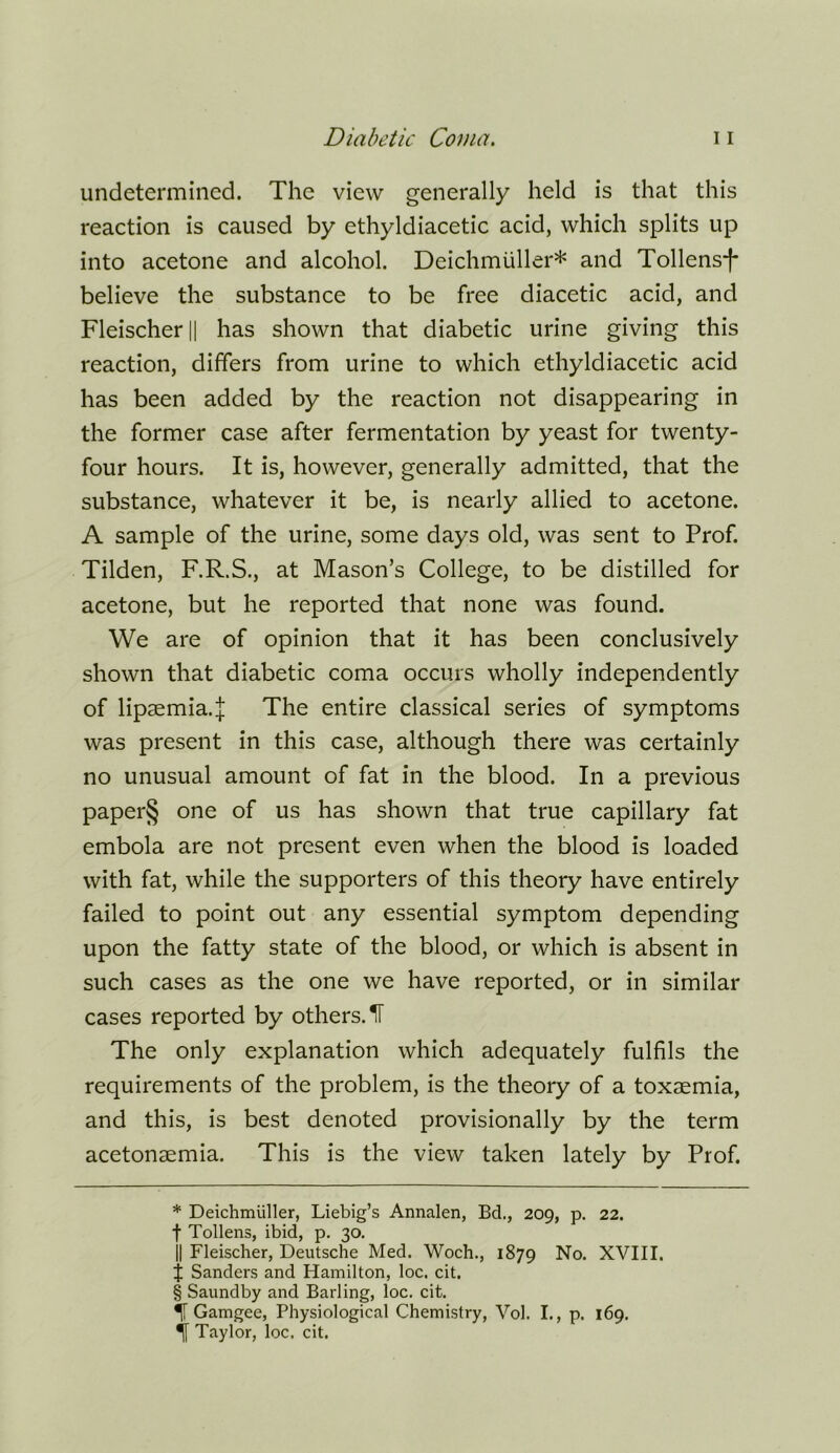 undetermined. The view generally held is that this reaction is caused by ethyldiacetic acid, which splits up into acetone and alcohol. Deichmuller* * * § and Tollens-t* believe the substance to be free diacetic acid, and Fleischer || has shown that diabetic urine giving this reaction, differs from urine to which ethyldiacetic acid has been added by the reaction not disappearing in the former case after fermentation by yeast for twenty- four hours. It is, however, generally admitted, that the substance, whatever it be, is nearly allied to acetone. A sample of the urine, some days old, was sent to Prof. Tilden, F.R.S., at Mason’s College, to be distilled for acetone, but he reported that none was found. We are of opinion that it has been conclusively shown that diabetic coma occurs wholly independently of lipsemia.J The entire classical series of symptoms was present in this case, although there was certainly no unusual amount of fat in the blood. In a previous paper§ one of us has shown that true capillary fat embola are not present even when the blood is loaded with fat, while the supporters of this theory have entirely failed to point out any essential symptom depending upon the fatty state of the blood, or which is absent in such cases as the one we have reported, or in similar cases reported by others. IF The only explanation which adequately fulfils the requirements of the problem, is the theory of a toxaemia, and this, is best denoted provisionally by the term acetonaemia. This is the view taken lately by Prof. * Deichmiiller, Liebig’s Annalen, Bd., 209, p. 22. f Tollens, ibid, p. 30. II Fleischer, Deutsche Med. Woch., 1879 No. XVIII. j Sanders and Hamilton, loc. cit. § Saundby and Barling, loc, cit. ^ Gamgee, Physiological Chemistry, Vol. I., p. 169. ^ Taylor, loc. cit.