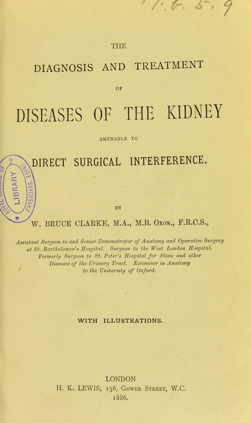 THE DIAGNOSIS AND TREATMENT OF DISEASES OF THE KIDNEY AMENABLE TO DIRECT SURGICAL INTERFERENCE, BY W. BETJCE CLAKKE, M.A., M.B. Oxon., F.K.C.S., Assistant Surgeon to and Senior Demonstrator of Anatomy and Operative Surgery at St. Bartholomew's Hospital. Surgeon to the West London Hospital. Formerly Surgeon to St. Peter's Hospital for Stone and other Diseases of the Urinary Tract. Examiner in Anatomy to the University of Oxford. WITH ILLUSTRATIONS. LONDON H. K. LEWIS, 136, Gower Street, W.C. 1886.