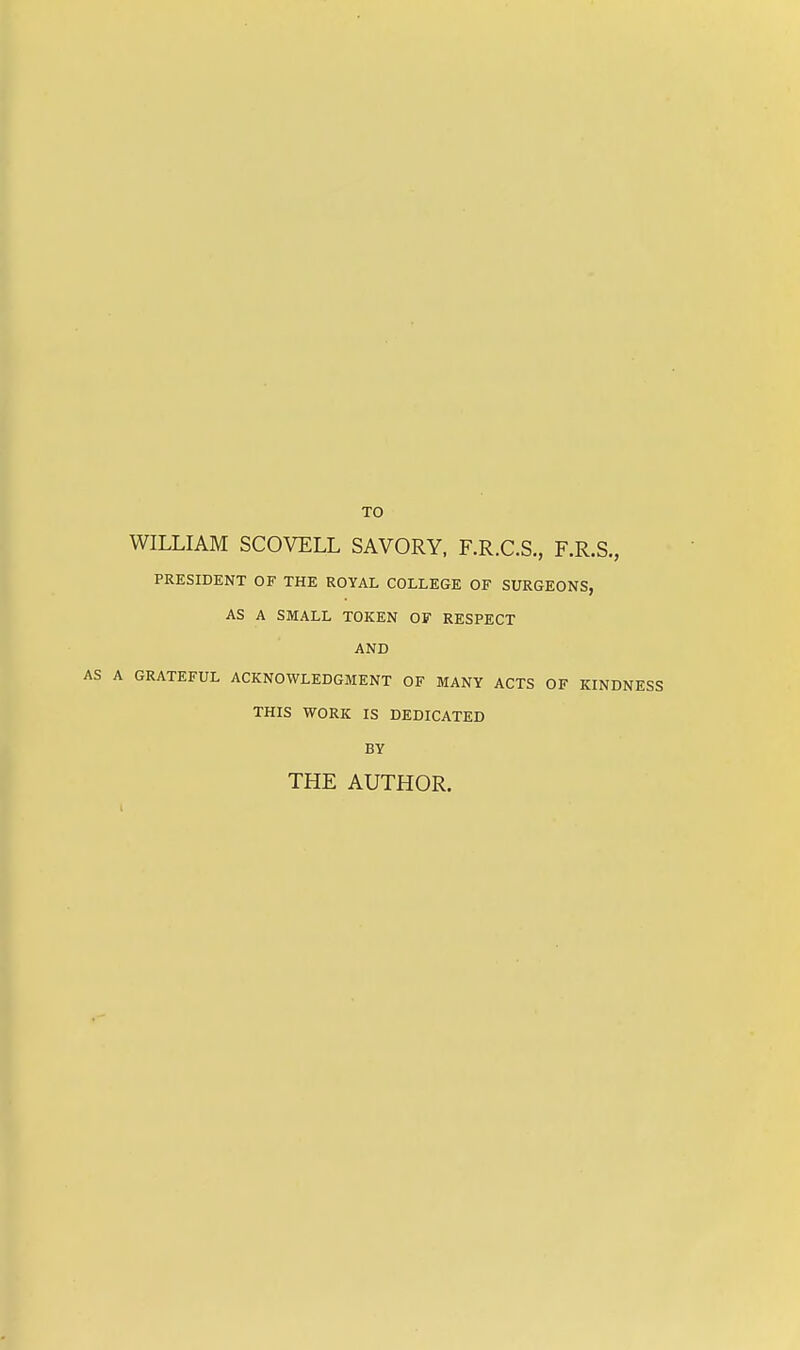 TO WILLIAM SCOVELL SAVORY, F.R.C.S., F.R.S., PRESIDENT OF THE ROYAL COLLEGE OF SURGEONS, AS A SMALL TOKEN OF RESPECT AND A GRATEFUL ACKNOWLEDGMENT OF MANY ACTS OF KINDNESS THIS WORK IS DEDICATED BY THE AUTHOR.