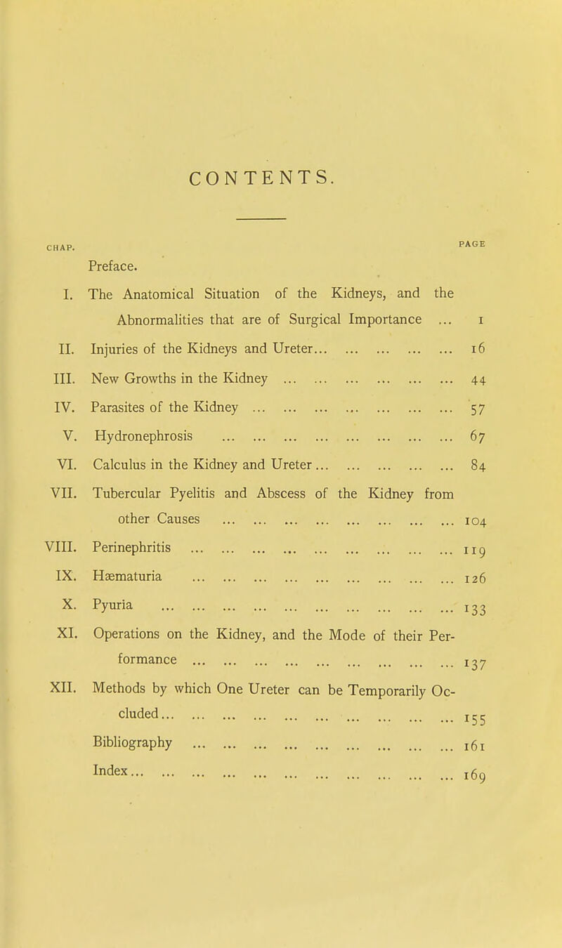 CONTENTS. CHAP. PAGE Preface. I. The Anatomical Situation of the Kidneys, and the Abnormalities that are of Surgical Importance ... i II. Injuries of the Kidneys and Ureter 16 III. New Growths in the Kidney 44 IV. Parasites of the Kidney 57 V. Hydronephrosis 67 VI. Calculus in the Kidney and Ureter 84 VII. Tubercular Pyelitis and Abscess of the Kidney from other Causes 104 VIII. Perinephritis 119 IX. Hsematuria 126 X. Pyuria j 3^ XL Operations on the Kidney, and the Mode of their Per- formance ij7 XII. Methods by which One Ureter can be Temporarily Oc- cluded !^ Bibliography Index !g9