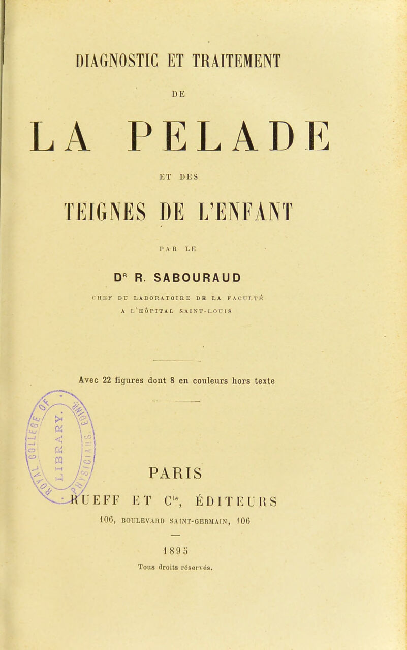 DIAGNOSTIC ET TRAITEMENT DE LA PELADE ET DES PAR LE D R. SABOURAUD CHISK DU LABORATOIRE DB LA FACULTÉ A Lhôpital SAINT-LOUIS Avec 22 figures dont 8 en couleurs hors texte PARIS ^^d-iljEFF ET ÉDITEURS 100, BOULEVARD SAIMT-GERMAIN, 100 1895 Tous droits réservés.