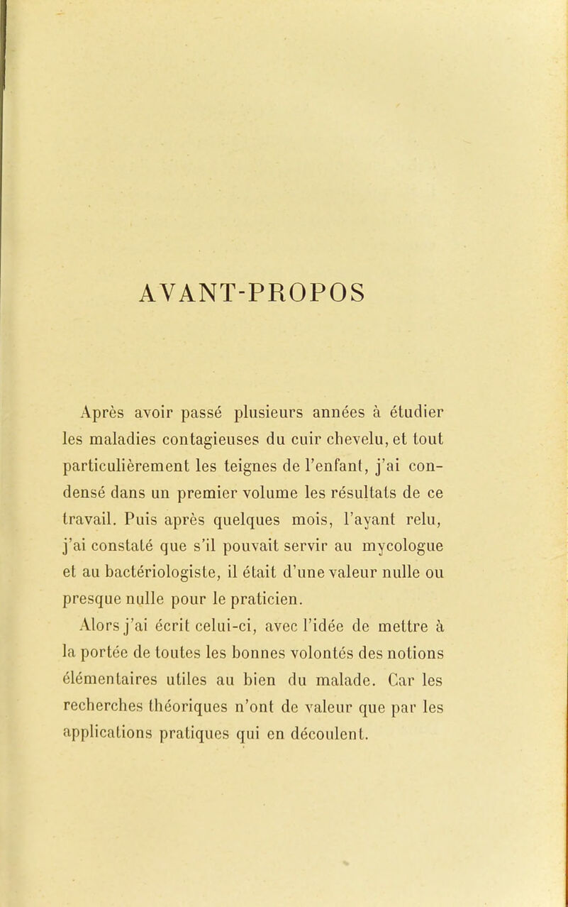 AVANT-PROPOS Après avoir passé plusieurs années à étudier les maladies contagieuses du cuir chevelu, et tout particulièrement les teignes de l'enfant, j'ai con- densé dans un premier volume les résultats de ce travail. Puis après quelques mois, l'ayant relu, j'ai constaté que s'il pouvait servir au mycologue et au bactériologiste, il était d'une valeur nulle ou presque nulle pour le praticien. Alors j'ai écrit celui-ci, avec l'idée de mettre à la portée de toutes les bonnes volontés des notions élémentaires utiles au bien du malade. Car les recherches théoriques n'ont de valeur que par les applications pratiques qui en découlent.