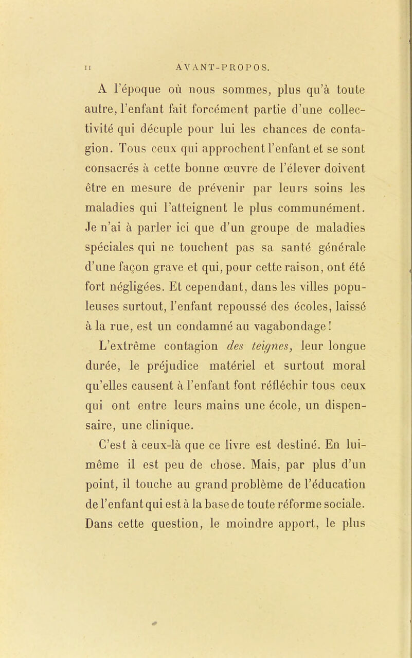 A l'époque où nous sommes, plus qu'à toute autre, l'enfant fait forcément partie d'une collec- tivité qui décuple pour lui les chances de conta- gion. Tous ceux qui approchent l'enfant et se sont consacrés à cette bonne œuvre de l'élever doivent être en mesure de prévenir par leurs soins les maladies qui l'atteignent le plus communément. Je n'ai à parler ici que d'un groupe de maladies spéciales qui ne touchent pas sa santé générale d'une façon grave et qui, pour cette raison, ont été fort négligées. Et cependant, dans les villes popu- leuses surtout, l'enfant repoussé des écoles, laissé à la rue, est un condamné au vagabondage! L'extrême contagion des teignes, leur longue durée, le préjudice matériel et surtout moral qu'elles causent à l'enfant font réfléchir tous ceux qui ont entre leurs mains une école, un dispen- saire, une clinique. C'est à ceux-là que ce livre est destiné. En lui- même il est peu de chose. Mais, par plus d'un point, il touche au grand problème de l'éducation de l'enfant qui est à la base de toute réforme sociale. Dans cette question, le moindre apport, le plus